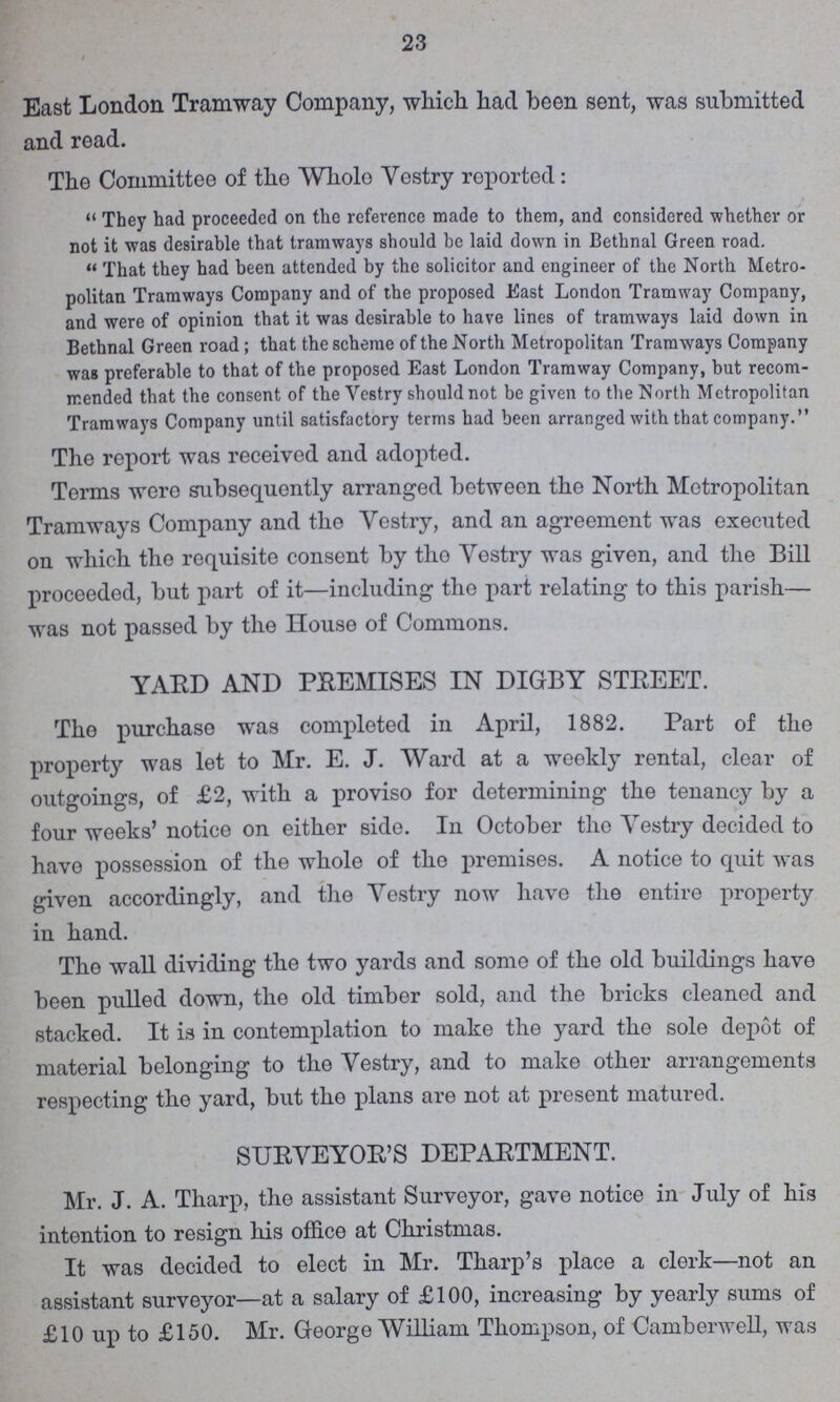 23 East London Tramway Company, which had been sent, was submitted and read. The Committee of the Whole Yestry roported: They had proceeded on the reference made to them, and considered whether or not it was desirable that tramways should be laid down in Bethnal Green road. That they had been attended by the solicitor and engineer of the North Metro politan Tramways Company and of the proposed East London Tramway Company, and were of opinion that it was desirable to have lines of tramways laid down in Bethnal Green road; that the scheme of the North Metropolitan Tramways Company was preferable to that of the proposed East London Tramway Company, but recom mended that the consent of the Yestry should not be given to the North Metropolitan Tramways Company until satisfactory terms had been arranged with that company. The report was received and adopted. Terms were subsequently arranged between the North Metropolitan Tramways Company and the Yestry, and an agreement was executed on which the requisite consent by the Yestry was given, and the Bill proceeded, but part of it—including the part relating to this parish— was not passed by the House of Commons. YARD AND PREMISES IN DIGBY STREET. The purchase was completed in April, 1882. Part of the property was let to Mr. E. J. Ward at a weekly rental, clear of outgoings, of £2, with a proviso for determining the tenancy by a four weeks' notice on either side. In October the Yestry decided to have possession of the whole of the premises. A notice to quit was given accordingly, and the Yestry now have the entire property in hand. The wall dividing the two yards and some of the old buildings have been pulled down, the old timber sold, and the bricks cleaned and stacked. It is in contemplation to make the yard the sole depot of material belonging to the Yestry, and to make other arrangements respecting the yard, but the plans are not at present matured. SURVEYOR'S DEPARTMENT. Mr. J. A. Tharp, the assistant Surveyor, gave notice in July of his intention to resign his office at Christmas. It was decided to elect in Mr. Tharp's place a clerk—not an assistant surveyor—at a salary of £100, increasing by yearly sums of £10 up to £150. Mr. George William Thompson, of Camberwell, was
