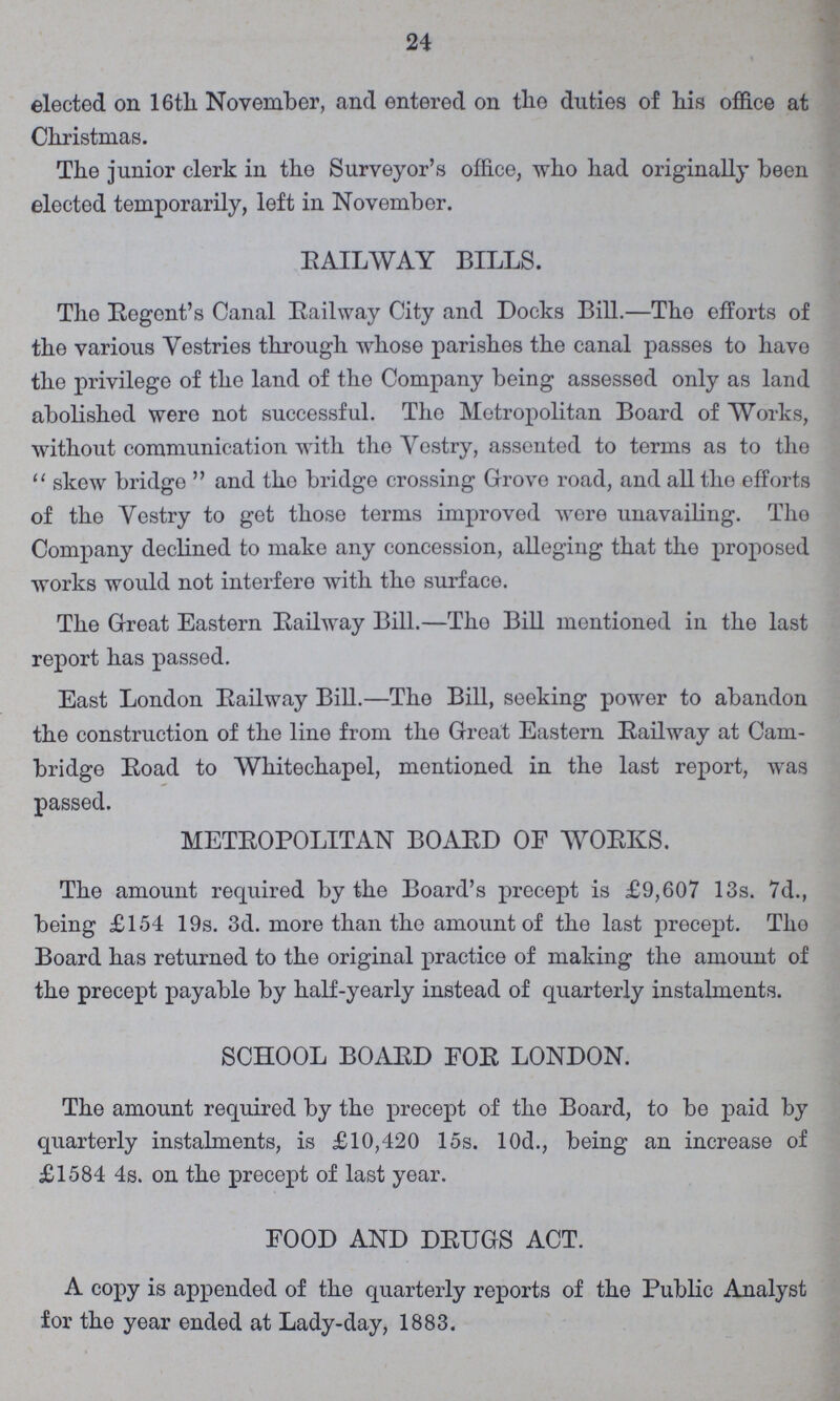 24 elected on 16th November, and entered on the duties of his office at Christmas. The junior clerk in the Surveyor's office, who had originally been elected temporarily, left in November. RAILWAY BILLS. The Regent's Canal Railway City and Docks Bill.—The efforts of the various Vestries through whose parishes the canal passes to have the privilege of the land of the Company being assessed only as land abolished were not successful. The Metropolitan Board of Works, without communication with the Vestry, asseuted to terms as to the skew bridge and the bridge crossing Grove road, and all the efforts of the Vestry to get those terms improved were unavailing. The Company declined to make any concession, alleging that the proposed works would not interfere with the surface. The Great Eastern Railway Bill.—Tho Bill mentioned in the last report has passed. East London Railway Bill.—The Bill, seeking power to abandon the construction of the line from the Great Eastern Railway at Cam bridge Road to Whitechapel, mentioned in the last report, was passed. METROPOLITAN BOARD OF WORKS. The amount required by the Board's precept is £9,607 13s. 7d., being £154 19s. 3d. more than the amount of the last precept. Tho Board has returned to the original practice of making the amount of the precept payable by half-yearly instead of quarterly instalments. SCHOOL BOARD FOR LONDON. The amount required by the precept of the Board, to be paid by quarterly instalments, is £10,420 15s. 10d., being an increase of £1584 4s. on the precept of last year. FOOD AND DRUGS ACT. A copy is appended of the quarterly reports of the Public Analyst for the year ended at Lady-day, 1883.