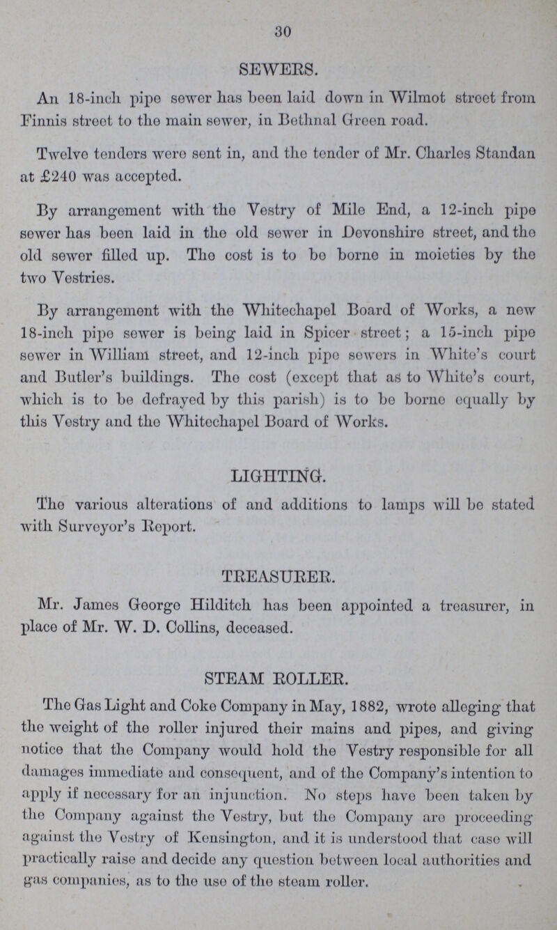 30 SEWERS. An 18-inch pipe sower has been laid down in Wilraot stroet from Finnis street to the main sewer, in Bethnal Green road. Twelve tenders were sent in, and the tender of Mr. Charles Standan at £240 was accepted. By arrangoment with the Vestry of Mile End, a 12-inch pipe sower has boon laid in tho old sewer in Devonshiro street, and the old sewor filled up. The cost is to bo borne in moieties by tho two Vestries. By arrangement with tho Whitechapel Board of Works, a now 18-inch pipe sewer is being laid in Spicer street; a 15-inch pipe sower in William street, and 12-inch pipe sewers in White's court and Butler's buildings. Tho cost (except that as to White's court, which is to be defrayed by this parish) is to bo borno equally by this Vostry and tho Whitechapol Board of Works. LIGHTING. Tho various alterations of and additions to lamps will be stated with Surveyor's Report. TREASURER. Mr. James Goorgo Hilditch has been appointed a treasurer, in place of Mr. W. D. Collins, deceased. STEAM ROLLER. Tho Gas Light and Coke Company in May, 1882, wrote alleging that the weight of the roller injured their mains and pipes, and giving notice that tho Company would hold the Vestry responsible for all damages immediate and consequent, and of the Company's intention to apply if necessary for an injunction. No steps havo been taken by the Company against tho Vestry, but the Company are proceeding against the Vostry of Kensington, and it is understood that case will practically raise and decide any question between local authorities and gas companies, as to the use of the steam roller.