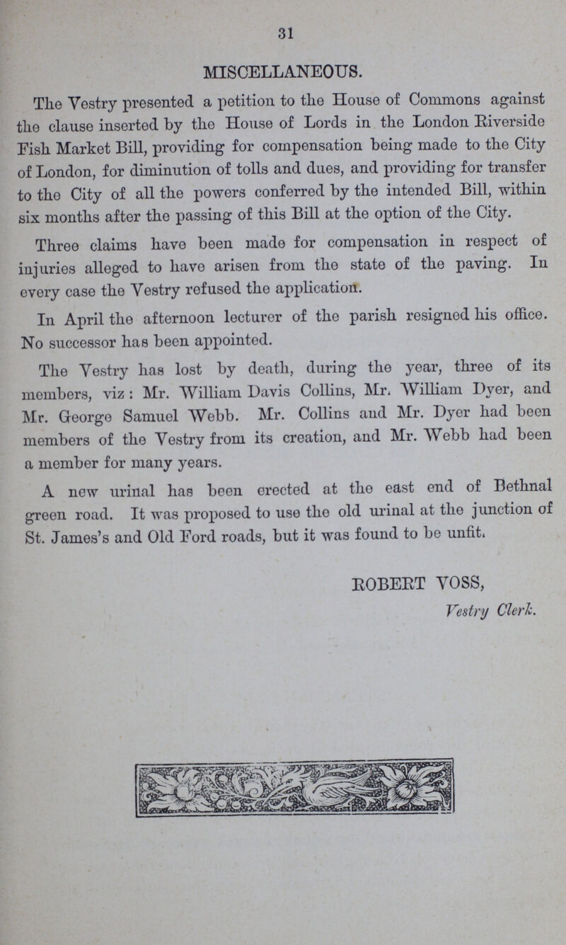 31 MISCELLANEOUS. The Vestry presented a petition to the House of Commons against the clause inserted by the House of Lords in the London Riverside Fish Market Bill, providing for compensation being made to the City of London, for diminution of tolls and dues, and providing for transfer to the City of all the powers conferred by the intended Bill, within six months after the passing of this Bill at the option of the City. Three claims have been made for compensation in respect of injuries alleged to have arisen from the state of the paving. In every case the Vestry refused the application. In April the afternoon lecturer of the parish resigned his office. No successor has been appointed. The Yestry has lost by death, during the year, three of its members, viz : Mr. William Davis Collins, Mr, William Dyer, and Mr. George Samuel Webb. Mr. Collins and Mr. Dyer had been members of the Vestry from its creation, and Mr. Webb had been a member for many years. A new urinal has been erected at the east end of Bethnal green road. It was proposed to use the old urinal at the junction of St. James's and Old Ford roads, but it was found to be unfit. ROBERT VOSS, Vestry Cleric.