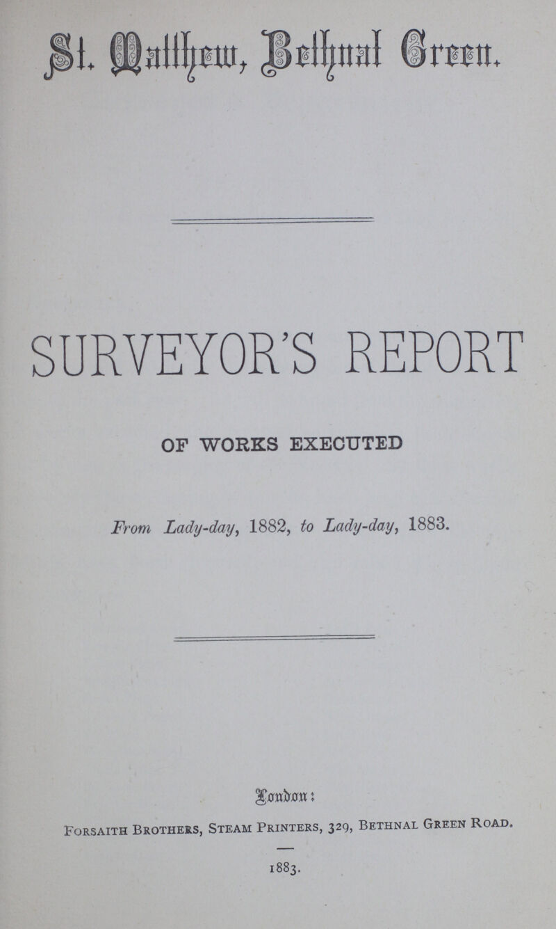 St. Fnttherm Beihttal Crectt. SURVEYOR'S REPORT OF WORKS EXECUTED From Lady-day, 1882, to Lady-day, 1883. Forsaith Brothers, Steam Printers, 329, Bethnal Green Road. 1883.