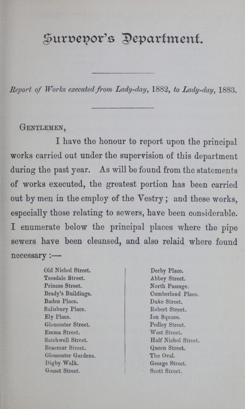 Surbenor's Department. Report of Works executed from Lady-day, 1882, to Lady-day, 1883. Gentlemen, I have the honour to report upon the principal works carried out under the supervision of this department during the past year. As will be found from the statements of works executed, the greatest portion has been carried out by men in the employ of the Vestry; and these works, especially those relating to sewers, have been considerable. I enumerate below the principal places where the pipe sewers have been cleansed, and also relaid where found necessary:— Old Nichol Street. Derby Place. Teesdale Street. Abbey Street. Princes Street. North Passage. Brady's Buildings. Cumberland Place. Baden Place. Duke Street. Salisbury Place. Robert Street. Ely Place. Ion Square. Gloucester Street. Pedley Street. Emma Street. West Street. Satchwell Street. Half Nichol Street. Braemar Street. Queen Street. Gloucester Gardens. The Oval. Digby Walk. George Street. Gosset Street. Scott Street.
