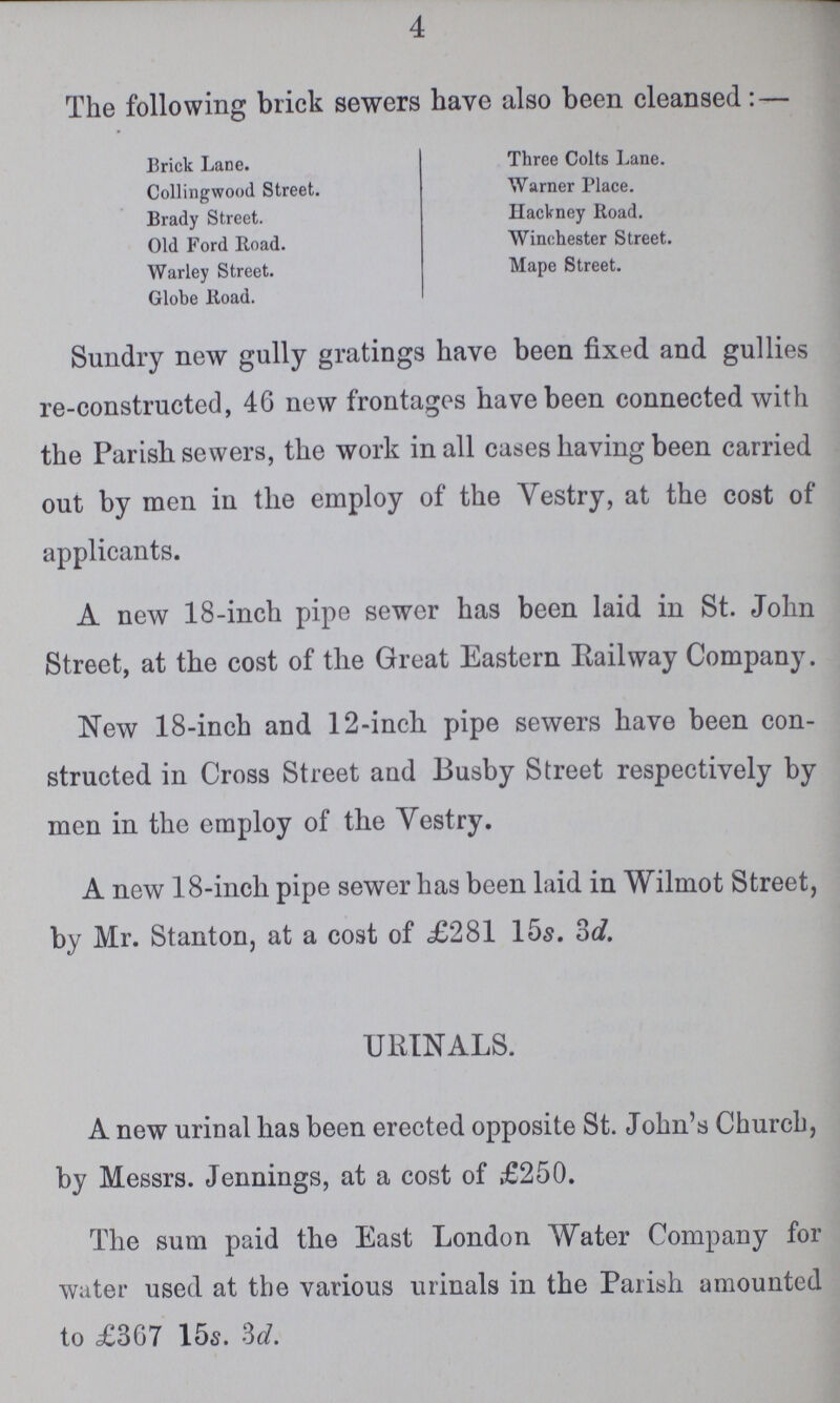 4 The following brick sewers have also been cleansed:— Brick Lane. Three Colts Lane. Collingwood Street. Warner Place. Brady Street. Hackney Road. Old Ford Road. Winchester Street. Warley Street. Mape Street. Globe Road. Sundry new gully gratings have been fixed and gullies re-constructed, 46 new frontages have been connected with the Parish sewers, the work in all cases having been carried out by men in the employ of the Vestry, at the cost of applicants. A new 18-inch pipe sewer has been laid in St. John Street, at the cost of the Great Eastern Railway Company. New 18-inch and 12-inch pipe sewers have been con structed in Cross Street and Busby Street respectively by men in the employ of the Vestry. A new 18-inch pipe sewer has been laid in Wilmot Street, by Mr. Stanton, at a cost of £281 15s. 3d. URINALS. A new urinal has been erected opposite St. John's Church, by Messrs. Jennings, at a cost of £250. The sum paid the East London Water Company for water used at the various urinals in the Parish amounted to £367 15s. 3d.