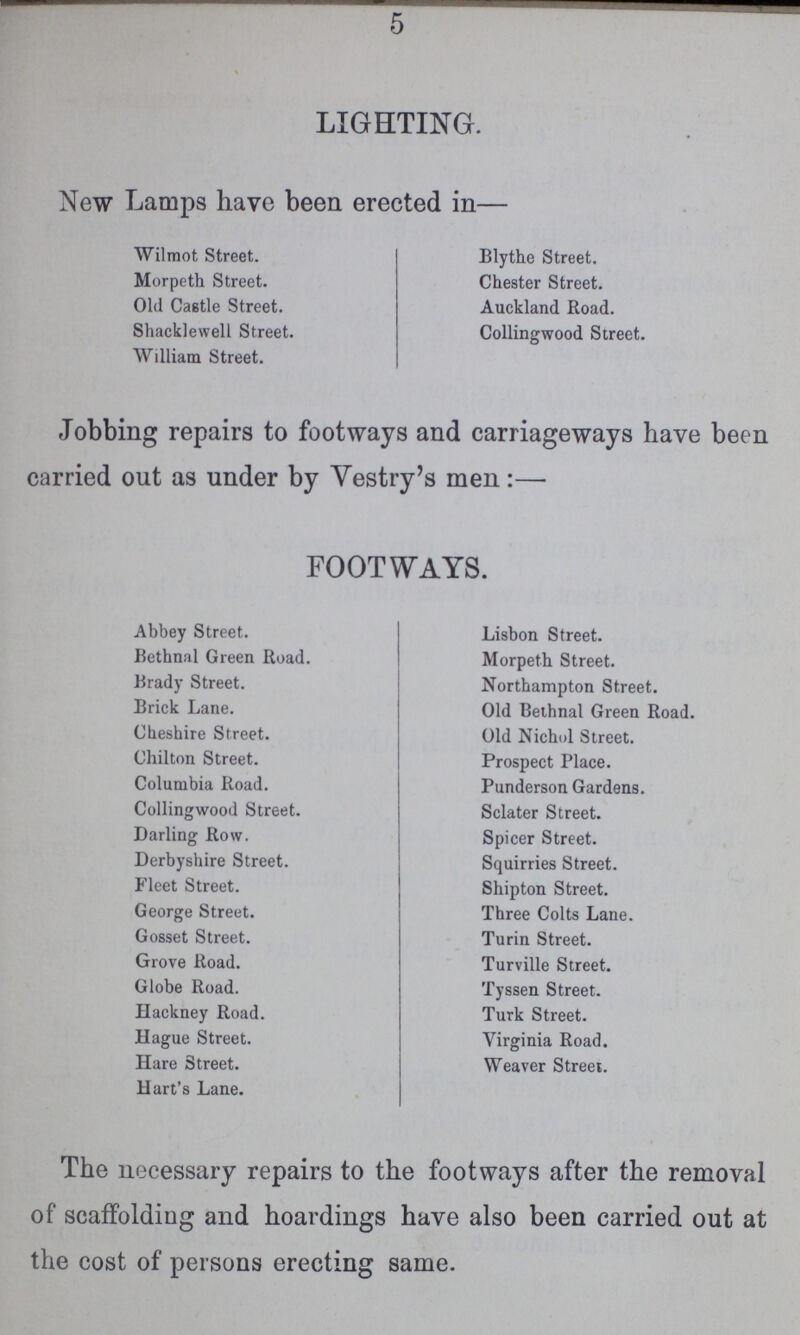 5 LIGHTING. New Lamps have been erected in— Wilmot Street. Morpeth Street. Old Castle Street. Shacklewell Street. William Street. Blythe Street. Chester Street. Auckland Road. Collingwood Street. Jobbing repairs to footways and carriageways have been carried out as under by Vestry's men:— FOOTWAYS. Abbey Street. Bethnal Green Road. Brady Street. Brick Lane. Cheshire Street. Chilton Street. Columbia Road. Collingwood Street. Darling Row. Derbyshire Street. Fleet Street. George Street. Gosset Street. Grove Road. Globe Road. Hackney Road. Hague Street. Hare Street. Hart's Lane. Lisbon Street. Morpeth Street. Northampton Street. Old Bethnal Green Road. Old Nichol Street. Prospect Place. Punderson Gardens. Sclater Street. Spicer Street. Squirries Street. Shipton Street. Three Colts Lane. Turin Street. Turville Street. Tyssen Street. Turk Street. Virginia Road. Weaver Street. The necessary repairs to the footways after the removal of scaffolding and hoardings have also been carried out at the cost of persons erecting same.