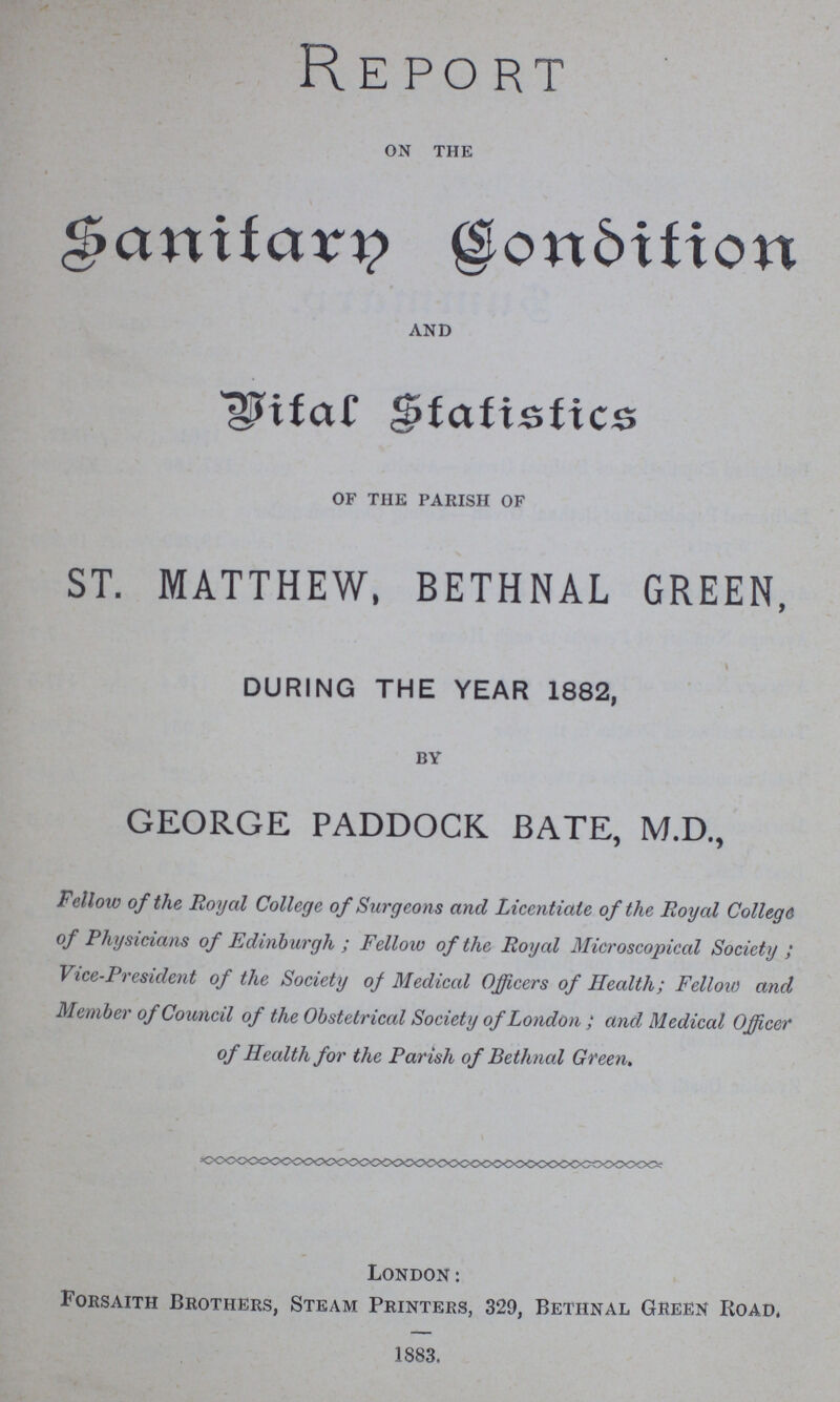 Report on the Sanitary Condition and Vital Statistics of the parish of ST. MATTHEW, BETHNAL GREEN, DURING THE YEAR 1882, by GEORGE PADDOCK BATE, M.D., Fellow of the Royal College of Surgeons and Licentiate of the Royal College of Physicians of Edinburgh ; Fellow of the Royal Microscopical Society ; Vice-President of the Society of Medical Officers of Health; Fellow and Member of Council of the Obstetrical Society of London ; and Medical Officer of Health for the Parish of Bethnal Green. London: Forsaith Brothers, Steam Printers, 329, Bethnal Green Road, 1883.