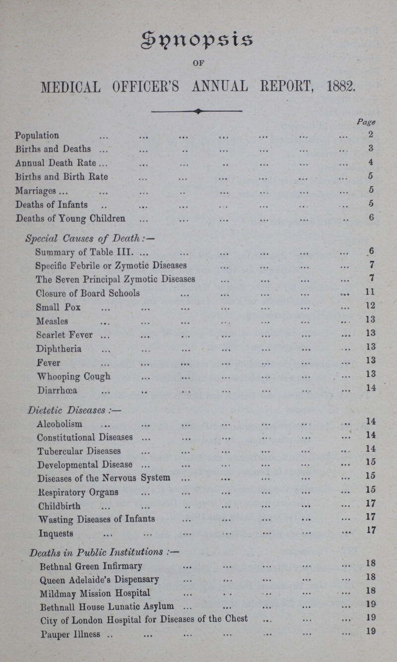 Synopsis OF MEDICAL OFFICER'S ANNUAL REPORT, 1882. Page Population 2 Births and Deaths 3 Annual Death Rate 4 Births and Birth Rate 5 Marriages 5 Deaths of Infants 5 Deaths of Young Children 6 Special Causes of Death:— Summary of Table III 6 Specific Febrile or Zymotic Diseases 7 The Seven Principal Zymotic Diseases 7 Closure of Board Schools 11 Small Pox 12 Measles 13 Scarlet Fever 13 Diphtheria 13 Fever 13 Whooping Cough 13 Diarrhoea 14 Dietetic Diseases:— Alcoholism 14 Constitutional Diseases 14 Tubercular Diseases 14 Developmental Disease 15 Diseases of the Nervous System 15 Respiratory Organs 15 Childbirth 17 Wasting Diseases of Infants 17 Inquests 17 Deaths in Public Institutions:— Bethnal Green Infirmary 18 Queen Adelaide's Dispensary 18 Mildmay Mission Hospital 18 Bethnall House Lunatic Asylum 19 City of London Hospital for Diseases of the Chest 19 Pauper Illness 19