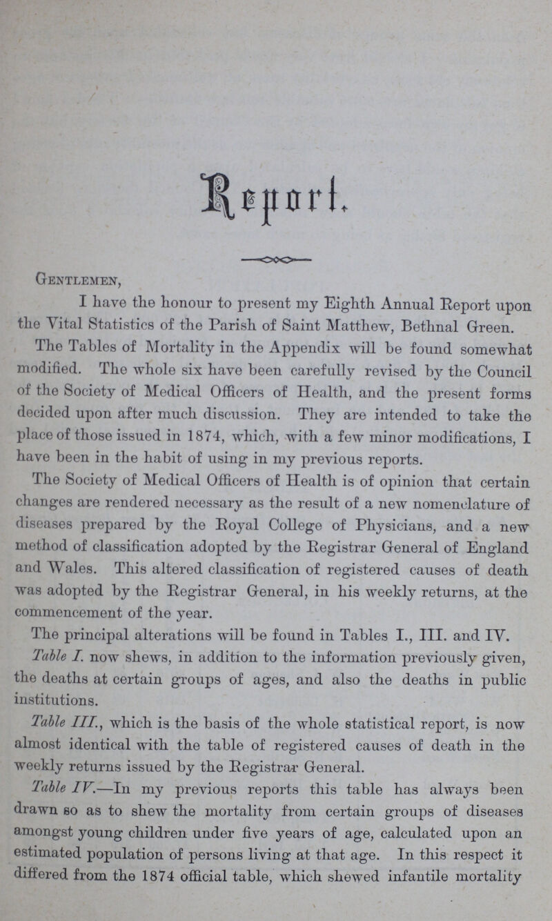 Report. Gentlemen, I have the honour to present my Eighth Annual Report upon the Vital Statistics of the Parish of Saint Matthew, Bethnal Green. The Tables of Mortality in the Appendix will be found somewhat modified. The whole six have been carefully revised by the Council of the Society of Medical Officers of Health, and the present forms decided upon after much discussion. They are intended to take the place of those issued in 1874, which, with a few minor modifications, I have been in the habit of using in my previous reports. The Society of Medical Officers of Health is of opinion that certain changes are rendered necessary as the result of a new nomenclature of diseases prepared by the Royal College of Physicians, and a new method of classification adopted by the Registrar General of England and Wales. This altered classification of registered causes of death was adopted by the Registrar General, in his weekly returns, at the commencement of the year. The principal alterations will be found in Tables I., III. and IV. Table I. now shews, in addition to the information previously given, the deaths at certain groups of ages, and also the deaths in public institutions. Table III., which is the basis of the whole statistical report, is now almost identical with the table of registered causes of death in the weekly returns issued by the Registrar General. Table IV.—In my previous reports this table has always been drawn so as to shew the mortality from certain groups of diseases amongst young children under five years of age, calculated upon an estimated population of persons living at that age. In this respect it differed from the 1874 official table, which shewed infantile mortality
