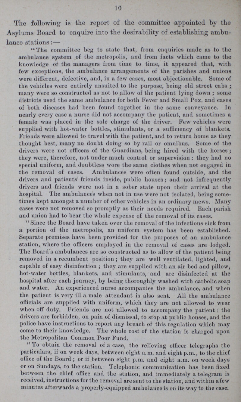 10 The following is the report of the committee appointed by the Asylums Board to enquire into the desirability of establishing ambu lance stations:— The committee beg to state that, from enquiries made as to the ambulance system of the metropolis, and from facts which came to the knowledge of the managers from time to time, it appeared that, with few exceptions, the ambulance arrangements of the parishes and unions were different, defective, and, in a few cases, most objectionable. Some of the vehicles were entirely unsuited to the purpose, being old street cabs ; many were so constructed as not to allow of the patient lying down ; some districts used the same ambulance for both Fever and Small Pox, and cases of both diseases had been found together in the same conveyance. In nearly every case a nurse did not accompany the patient, and sometimes a female was placed in the sole charge of the driver. Few vehicles were supplied with hot-water bottles, stimulants, or a sufficiency of blankets. Friends were allowed to travel with the patient, and to return home as they thought best, many no doubt doing so by rail or omnibus. Some of the drivers were not officers of the Guardians, being hired with the horses ; they were, therefore, not under much contiol or supervision : they had no special uniform, and doubtless wore the same clothes when not engaged in the removal of cases. Ambulances were often found outside, and the drivers and patients'friends inside, public houses; and not infrequently drivers and friends were not in a sober state upon their arrival at the hospital. The ambulances when not in use were not isolated, being some times kept amongst a number of other vehicles in an ordinary mews. Many cases were not removed so promptly as their needs required. Each parish and union had to bear the whole expense of the removal of its cases.  Since the Board have taken over the removal of the infectious sick from a portion of the metropolis, an uniform system has been established. Separate premises have been provided for the purposes of an ambulance station, where the officers employed in the removal of cases are lodged. The Board's ambulances are so constructed as to allow of the patient being removed in a recumbent position ; they are well ventilated, lighted, and capable of easy disinfection ; they are supplied with an air bed and pillow, hot-water bottles, blankets, and stimulants, and are disinfected at the hospital after each journey, by being thoroughly washed with carbolic soap and water. An experienced nurse accompanies the ambulance, and when the patient is very ill a male attendant is also sent. All the ambulance officials are supplied with uniform, which they are not allowed to wear when off duty. Friends are not allowed to accompany the patient : the drivers are forbidden, on pain of dismissal, to stop at public houses, and the police have instructions to report any breach of this regulation which may come to their knowledge. The whole cost of the station is charged upon the Metropolitan Common Poor Fund.  To obtain the removal of a case, the relieving officer telegraphs the particulars, if on week days, between eight a.m. and eight p.m., to the chief office of the Board ; or if between eight p.m. and eight a.m. on week days or on Sundays, to the station. Telephonic communication has been fixed between the chief office and the station, and immediately a telegram is received, instructions for the removal are sent to the station, and within afew minutes afterwards a properly-equipped ambulance is on its way to the case.