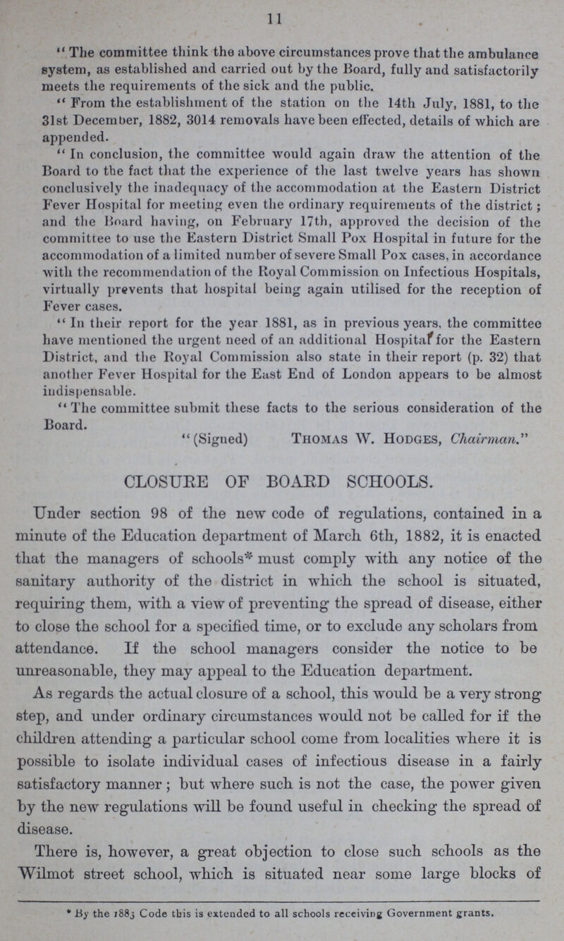 11 The committee think the above circumstances prove that the ambulance system, as established and carried out by the Board, fully and satisfactorily meets the requirements of the sick and the public. From the establishment of the station on the 14th July, 1881, to the 31st December, 1882, 3014 removals have been effected, details of which are appended. In conclusion, the committee would again draw the attention of the Board to the fact that the experience of the last twelve years has shown conclusively the inadequacy of the accommodation at the Eastern District Fever Hospital for meeting even the ordinary requirements of the district; and the Board having, on February 17th, approved the decision of the committee to use the Eastern District Small Pox Hospital in future for the accommodation of a limited number of severe Small Pox cases, in accordance with the recommendation of the Royal Commission on Infectious Hospitals, virtually prevents that hospital being again utilised for the reception of Fever cases. In their report for the year 1881, as in previous years, the committee have mentioned the urgent need of an additional Hospital for the Eastern District, and the Royal Commission also state in their report (p. 32) that another Fever Hospital for the East End of London appears to be almost indispensable. The committee submit these facts to the serious consideration of the Board. (Signed) Thomas W. Hodges, Chairman CLOSURE OF BOARD SCHOOLS. Under section 98 of the new code of regulations, contained in a minute of the Education department of March 6th, 1882, it is enacted that the managers of schools*1 must comply with any notice of the sanitary authority of the district in which the school is situated, requiring them, with a view of preventing the spread of disease, either to close the school for a specified time, or to exclude any scholars from attendance. If the school managers consider the notice to be unreasonable, they may appeal to the Education department. As regards the actual closure of a school, this would be a very strong step, and under ordinary circumstances would not be called for if the children attending a particular school come from localities where it is possible to isolate individual cases of infectious disease in a fairly satisfactory manner ; but where such is not the case, the power given by the new regulations will be found useful in checking the spread of disease. There is, however, a great objection to close such schools as the Wilmot street school, which is situated near some large blocks of * By the 1883 Code this is extended to all schools receiving Government grants.