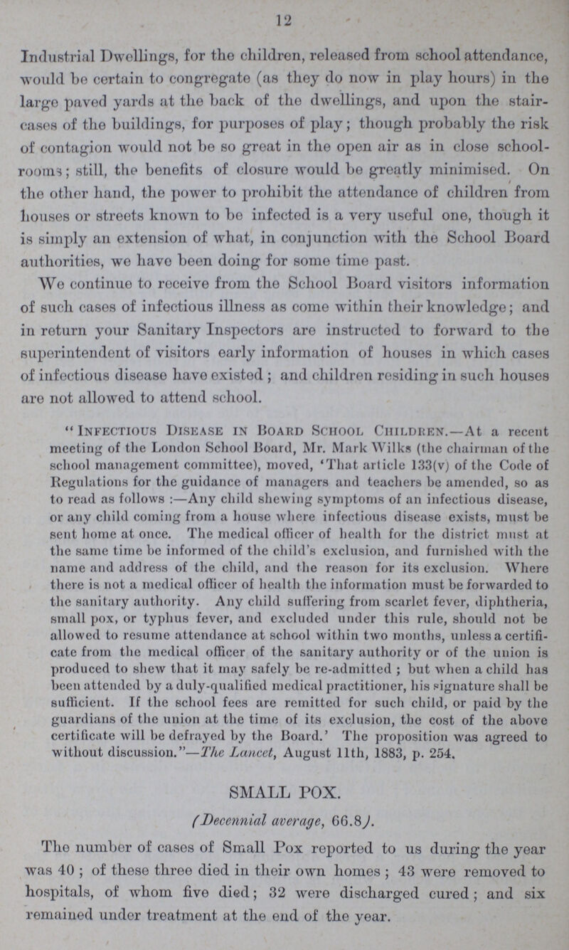 12 Industrial Dwellings, for the children, released from school attendance, would bo certain to congregate (as they do now in play hours) in the large paved yards at the back of tho dwellings, and upon the stair cases of the buildings, for purposes of play; though probably the risk of contagion would not be so great in the open air as in close school rooms ; still, tho benefits of closure would be greatly minimised. On / the other hand, tho power to prohibit the attendance of children from houses or streets known to bo infected is a very useful one, though it is simply an extension of what, in conjunction with the School Board authorities, we havo been doing for some time past. We continue to receive from the School Board visitors information of such cases of infectious illness as come within their knowledge; and in return your Sanitary Inspectors are instructed to forward to the superintendent of visitors early information of houses in which cases of infectious disease have existed ; and children rosiding in such houses are not allowed to attend school. Infectious Disease in Hoard School Children.—At a recent meeting of the London School Board, Mr. Mark Wilks (the chairman of the school management committee), moved, 'That article 133(v) of the Code of Regulations for the guidance of managers and teachers he amended, so as to read as follows:—Any child shewing symptoms of an infectious disease, or any child coming from a house where infectious disease exists, must be sent home at once. The medical officer of health for the district must at the same time be informed of the child's exclusion, and furnished with the name and address of the child, and the reason for its exclusion. Where there is not a medical officer of health the information must be forwarded to the sanitary authority. Any child suffering from scarlet fever, diphtheria, small pox, or typhus fever, and excluded under this rule, should not be allowed to resume attendance at school within two months, unless a certifi cate from the medical officer of the sanitary authority or of the union is produced to shew that it may safely be re-admitted ; but when a child has been attended by a duly-qualified medical practitioner, his signature shall be sufficient. If the school fees are remitted for such child, or paid by the guardians of the union at the time of its exclusion, the cost of the above certificate will be defrayed by the Board.' The proposition was agreed to without discussion.—The Lancet, August llth, 1883, p. 254. SMALL TOX. (Decennial average, 66.8). The number of cases of Small Pox reported to us during the year was 40; of these throe died in their own homes; 43 were removed to hospitals, of whom five died; 32 were discharged cured; and six remained under treatment at the end of the year.