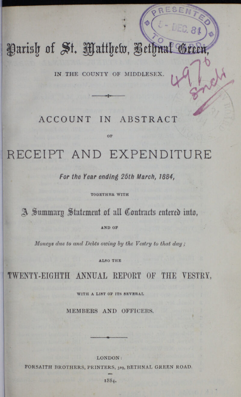 Parish of St. Matthew, Bethnal Green IN THE COUNTY OF MIDDLESEX 4970 Encli ACCOUNT IN ABSTRACT OF RECEIPT AND EXPENDITURE For the Year ending 25th March, 1884, TOGETHER WITH A Summary Statement of all Contracts entered into, AND OF Moneys due to and Debts owing by the Vestry to that day; ALSO THE TWENTY-EIGHTH ANNUAL REPORT OF THE VESTRY, WITH A LIST OF ITS SEVERAL MEMBERS AND OFFICERS. LONDON: FORSAITH BROTHERS, PRINTERS, 329, BETHNAL GREEN ROAD 1884.