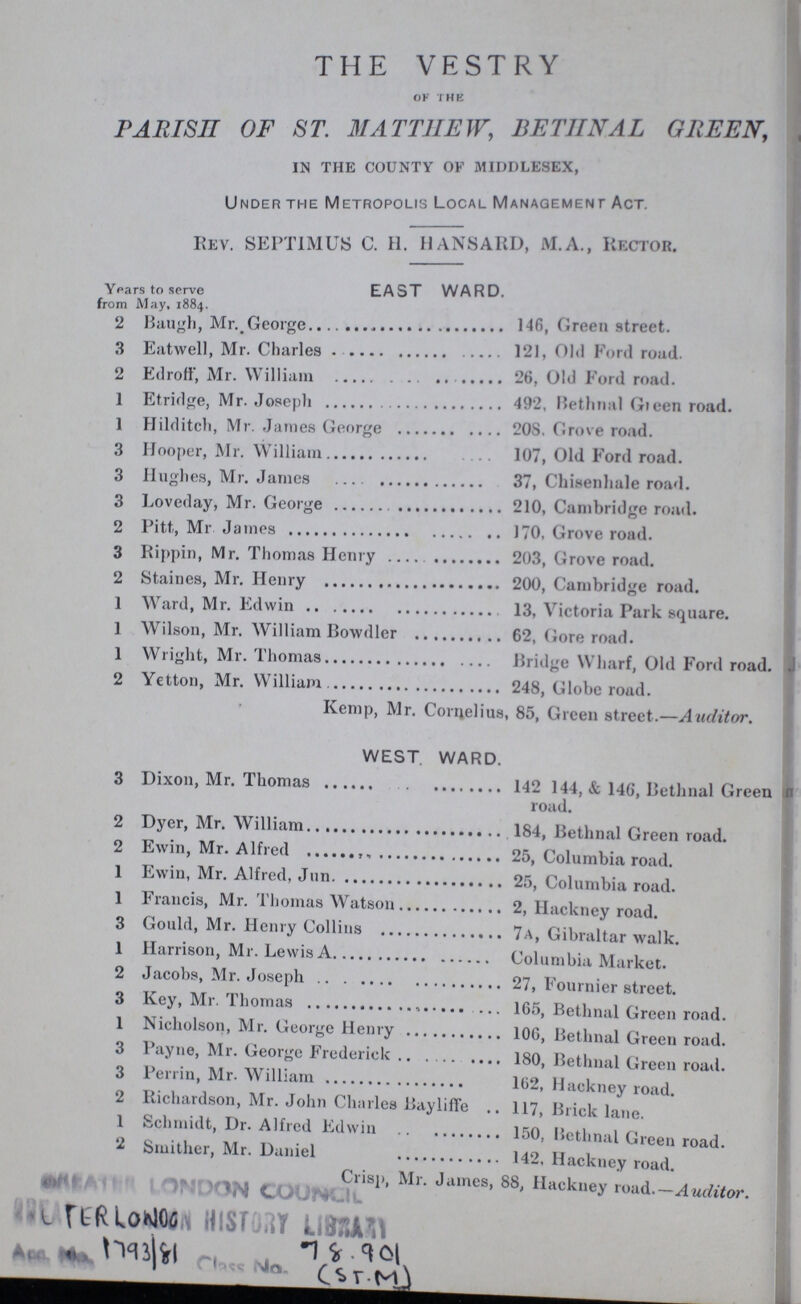 THE VESTRY OF THE PARISH OF ST. MATTHEW, BETHNAL GREEN, IN THE COUNTY OF MIDDLESEX, Under the Metropolis Local Management Act. REV. SEPTIMUS C. H. HANSARD, M.A., RECTOR. Years to serve EAST WARD. from May, 1884. 2 Baugh, Mr. George 146, Green street. 3 Eatwell, Mr. Charles 121, Old Ford road. 2 Edroff, Mr. William 26, Old Ford road. 1 Etridge, Mr. Joseph 492, Bethnal Green road. 1 Hilditch, Mr. James George 208. Grove road. 3 Hooper, Mr. William 107, Old Ford road. 3 Hughes, Mr. James 37, Chisenhale road. 3 Loveday, Mr. George 210, Cambridge road. 2 Pitt,, Mr. James 170, Grove road. 3 Rippin, Mr. Thomas Henry 203, Grove road. 2 Staines, Mr. Henry 200, Cambridge road. 1 Ward, Mr. Edwin 13, Victoria Park square. 1 Wilson, Mr. William Bowdler 62, Gore road. 1 Wright, Mr. Thomas Bridge Wharf, Old Ford road. 2 Yetton, Mr. William 248, Globe road. Kemp, Mr. Cornelius, 85, Green street.—Auditor. WEST WARD. 3 Dixon, Mr. Thomas 142 144, & 146, Bethnal Green road. 2 Dyer, Mr. William 184, Bethnal Green road. 2 Ewin, Mr. Alfred 25, Columbia road. 1 Ewin, Mr. Alfred, Jun. 25, Columbia road. 1 Francis, Mr. Thomas Watson 2, Hackney road. 3 Gould, Mr. Henry Collins 7A, Gibraltar walk. 1 Harrison, Mr. Lewis A Columbia Market. 2 Jacobs, Mr. Joseph 27, Fournier street. 3 Key, Mr. Thomas 165, Bethnal Green road. 1 Nicholson, Mr. George Henry 106, Bethnal Green road. 3 Payne, Mr. George Frederick 180, Bethnal Green road. 3 Perrin, Mr. William 102, Hackney road. 2 Richardson, Mr. John Charles Bayliffe 117, Brick lane. 1 Schmidt, Dr. Alfred Edwin 150, Bethnal Green road. 2 Smither, Mr. Daniel 142, Hackney road. Crisp, Mr. James, 88, Hackney road.— Auditor.