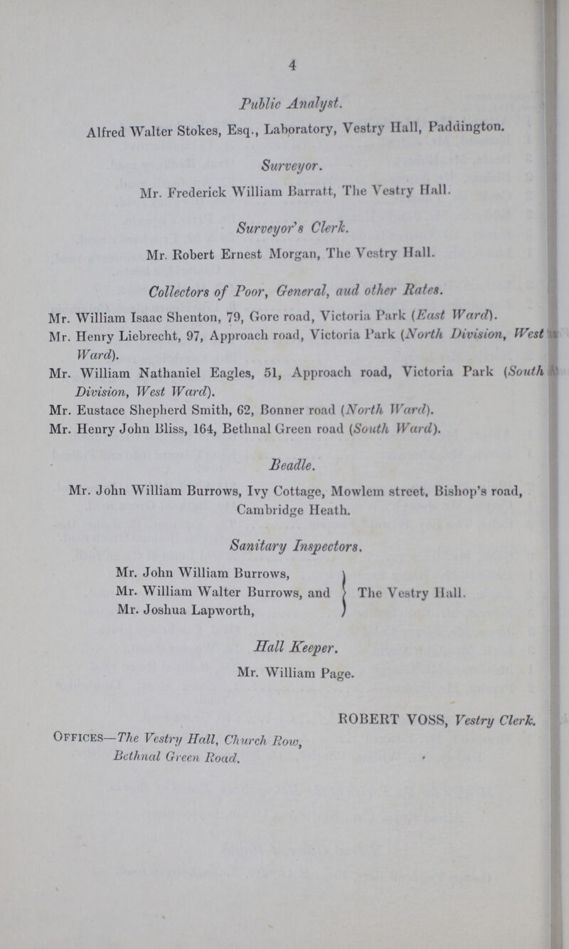 4 Public Analyst. Alfred Walter Stokes, Esq., Laboratory, Vestry Hall, Paddington. Surveyor. Mr. Frederick William Barratt, The Vestry Hall. Surveyor's Clerk. Mr. Robert Ernest Morgan, The Vestry Hall. Collectors of Poor, General, aud other Rates. Mr. William Isaac Shenton, 79, Gore road, Victoria Park (hast Ward). Mr. Henry Liebrecht, 97, Approach road, Victoria Park (North Division, West Ward). Mr. William Nathaniel Eagles, 51, Approach road, Victoria Park (South Division, West Ward). Mr. Eustace Shepherd Smith, G2, Bonner road (North Ward). Mr. Henry John Bliss, 164, Bethnal Green road (South Ward). Beadle. Mr. John William Burrows, Ivy Cottage, Mowlem street, Bishop's road, Cambridge Heath. Sanitary Inspectors. Mi\ John William Burrows, Mr. William Walter Burrows, and Mr. Joshua Lapworth, The Vestry Hall. Hall Keeper. Mr. William Page. ROBERT VOSS, Vestry Clerk. OFFICES-The Vestry Hall, Church Row, Bethnal Green Road