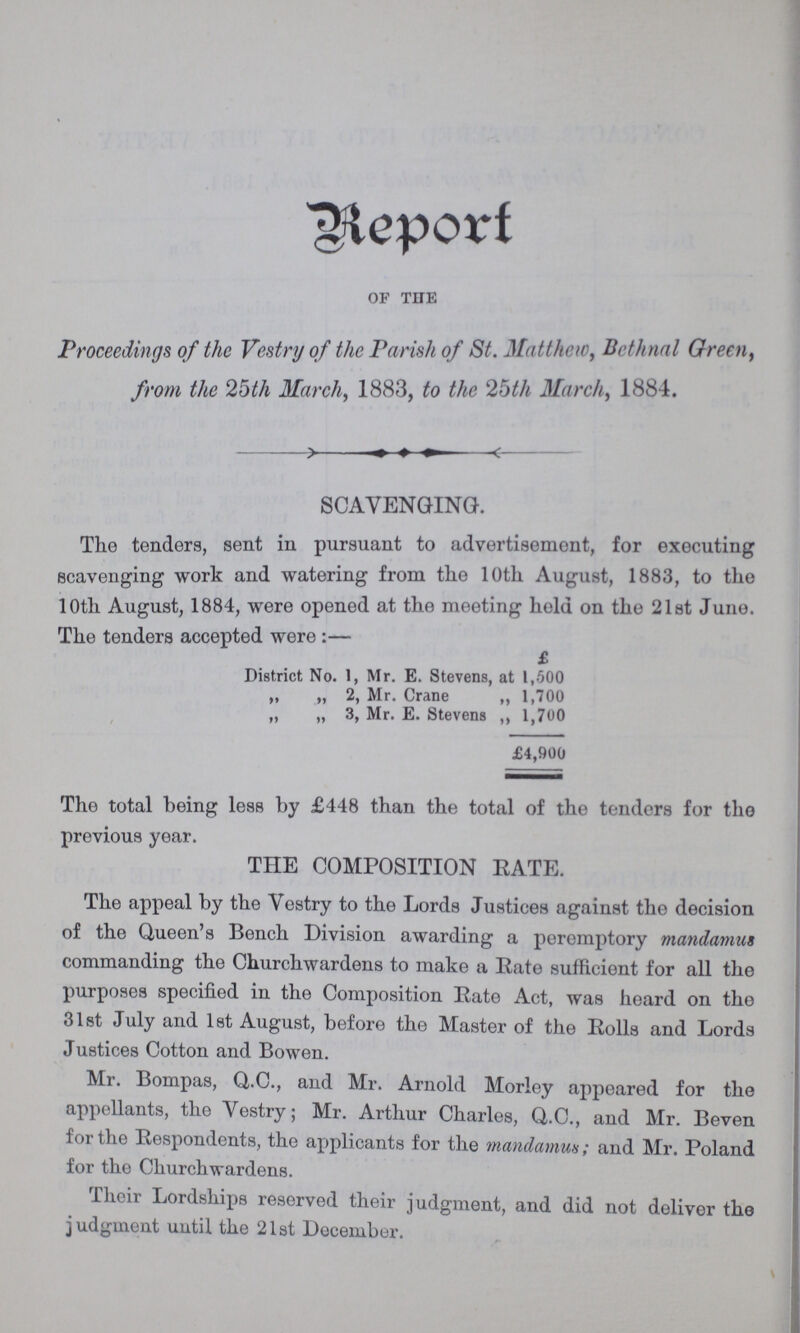 Report OF THE Proceedings of the Vestry of the Parish of St. Matthew, Bethnal Green, from the 25th March, 1883, to the 25th March, 1884. SCAVENGING. The tenders, sent in pursuant to advertisement, for executing scavenging work and watering from the 10th August, 1883, to the 10th August, 1884, were opened at the meeting hold on the 21st Juno. The tenders accepted were:— £ District No. 1, Mr. E. Stevens, at 1,500 „ „ 2, Mr. Crane „ 1,700 „ „ 3, Mr. E. Stevens „ 1,700 £4,900 The total being less by £448 than the total of the tenders for the previous year. THE COMPOSITION RATE. The appeal by the Vestry to the Lords Justices against the decision of the Queen's Bench Division awarding a peremptory mandamus commanding the Churchwardens to make a Rate sufficient for all the purposes specified in the Composition Rate Act, was heard on the 31st July and 1st August, before the Master of the Rolls and Lords Justices Cotton and Bowen. Mr. Bompas, Q.C., and Mr. Arnold Morley appeared for the appellants, the Vestry; Mr. Arthur Charles, Q.C., and Mr. Beven for the Respondents, the applicants for the mandamus; and Mr. Poland for the Churchwardens. Their Lordships reserved their judgment, and did not deliver the judgment until the 21st December.