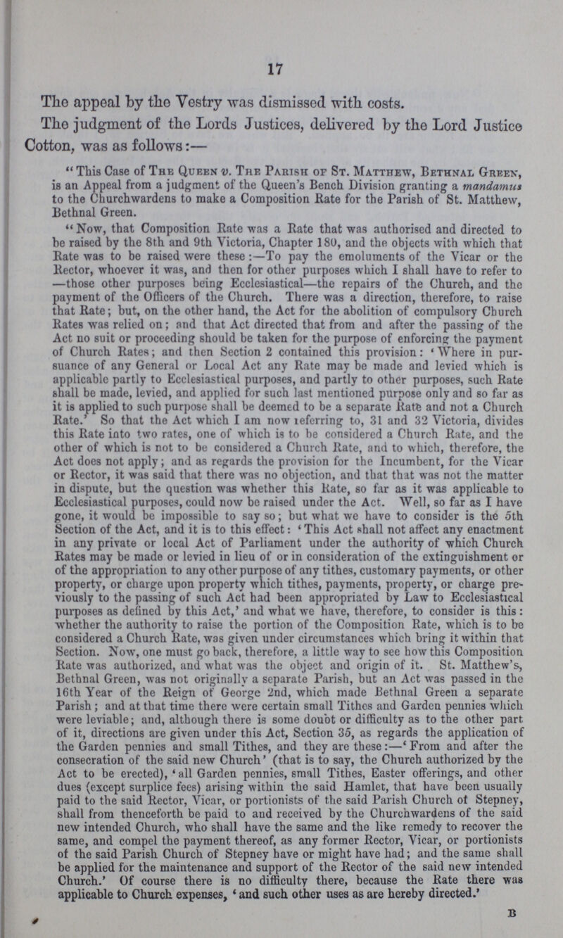 17 The appeal by the Vestry was dismissed with costs. The judgment of the Lords Justices, delivered by the Lord Justice Cotton, was as follows:— This Case of The Queen v. The Parish of St. Matthew, Bethnal Green, is an Appeal from a judgment of the Queen's Bench Division granting a mandamus to the Churchwardens to make a Composition Bate for the Parish of St. Matthew, Bethnal Green. Now, that Composition Rate was a Rate that was authorised and directed to he raised by the 8th and 9th Victoria, Chapter 180, and the objects with which that Rate was to be raised were these:- To pay the emoluments of the Vicar or the Rector, whoever it was, and then for other purposes which I shall have to refer to —those other purposes being Ecclesiastical—the repairs of the Church, and the payment of the Officers of the Church. There was a direction, therefore, to raise that Rate; but, on the other hand, the Act for the abolition of compulsory Church Rates was relied on; and that Act directed that from and after the passing of the Act no suit or proceeding should be taken for the purpose of enforcing the payment of Church Rates; and then Section 2 contained this provision: 'Where in pur suance of any General or Local Act any Rate may be made and levied which is applicable partly to Ecclesiastical purposes, and partly to other purposes, such Rate shall be made, levied, and applied for such last mentioned purpose only and so far as it is applied to such purpose shall be deemed to be a separate Rate and not a Church Rate.' So that the Act which I am now referring to, 31 and 32 Victoria, divides this Rate into two rates, one of which is to be considered a Church Rate, and the other of which is not to be considered a Church Rate, and to which, therefore, the Act does not apply; and as regards the provision for the Incumbent, for the Vicar or Rector, it was said that there was no objection, and that that was not the matter in dispute, but the question was whether this Rate, so far as it was applicable to Ecclesiastical purposes, could now be raised under the Act. Well, so far as I have gone, it would be impossible to say so; but what we have to consider is the 5th Section of the Act, and it is to this effect: 'This Act shall not affect any enactment in any private or local Act of Parliament under the authority of which Church Rates may be made or levied in lieu of or in consideration of the extinguishment or of the appropriation to any other purpose of any tithes, customary payments, or other property, or charge upon property which tithes, payments, property, or charge pre viously to the passing of such Act had been appropriated by Law to Ecclesiastical purposes as defined by this Act,' and what we have, therefore, to consider is this: whether the authority to raise the portion of the Composition Rate, which is to be considered a Church Rate, was given under circumstances which bring it within that Section. Now, one must go back, therefore, a little way to see how this Composition Rate was authorized, and what was the object and origin of it. St. Matthew's, Bethnal Green, was not originally a separate Parish, but an Act was passed in the 16th Year of the Reign of George 2nd, which made Bethnal Green a separate Parish; and at that time there were certain small Tithes and Garden pennies which were leviable; and, although there is some doubt or difficulty as to the other part of it, directions are given under this Act, Section 35, as regards the application of the Garden pennies and small Tithes, and they are these:— 'From and after the consecration of the said new Church' (that is to say, the Church authorized by the Act to be erected), 'all Garden pennies, small Tithes, Easter offerings, and other dues (except surplice fees) arising within the said Hamlet, that have been usually paid to the said Rector, Vicar, or portionists of the said Parish Church of Stepney, shall from thenceforth be paid to and received by the Churchwardens of the said new intended Church, who shall have the same and the like remedy to recover the same, and compel the payment thereof, as any former Rector, Vicar, or portionists of the said Parish Church of Stepney have or might have had; and the same shall be applied for the maintenance and support of the Rector of the said new intended Church.' Of course there is no difficulty there, because the Rate there was applicable to Church expenses, 'and such other uses as are hereby directed.' B