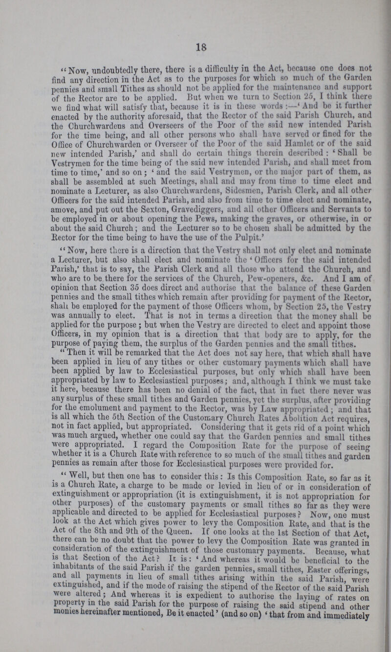 18 Now, undoubtedly there, there is a difficulty in the Act, because one does not find any direction in the Act as to the purposes for which so much of the Garden pennies and small Tithes as should not be applied for the maintenance and support of the Rector are to be applied. But when we turn to Section 25, I think there we find what will satisfy that, because it is in these words And be it further enacted by the authority aforesaid, that the Rector of the said Parish Church, and the Churchwardens and Overseers of the Poor of the said new intended 1 arish for the time being, and all other persons who shall have served or fined for the Office of Churchwarden or Overseer of the Poor of the said Hamlet or of the said new intended Parish,' and shall do certain things therein described : 'Shall be Vestrymen for the time being of the said new intended Parish, and shall meet from time to time,' and so on; 'and the said Vestrymen, or the major part of them, as shall be assembled at such Meetings, shall and may from time to time elect and nominate a Lecturer, as also Churchwardens, Sidesmen, Parish Clerk, and all other Officers for the said intended Parish, and also from time to time elect and nominate, amove, and put out the Sexton, Gravediggers, and all other Officers and Servants to be employed in or about opening the Pews, making the graves, or otherwise, in or about the said Church; and the Lecturer so to be chosen shall be admitted by the Rector for the time being to have the use of the Pulpit.' Now, here there is a direction that the Vestry shall not only elect and nominate a Lecturer, but also shall elect and nominate the 'Officers for the said intended Parish,' that is to say, the Parish Clerk and all those who attend the Church, and who are to be there for the services of the Church, Pew-openers, &c. And I am of opinion that Section 35 does direct and authorise that the balance of these Garden pennies and the small tithes which remain after providing for payment of the Rector, shall be employed for the payment of those Officers whom, by Section 25, the Vestry was annually to elect. That is not in terms a direction that the money shall be applied for the purpose; but when the Vestry are directed to elect and appoint those Officers, in my opinion that is a direction that that body are to apply, for the purpose of paying them, the surplus of the Garden pennies and the small tithes. Then it will be remarked that the Act does not say here, that which shall have been applied in lieu of any tithes or other customary payments which shall have been applied by law to Ecclesiastical purposes, but only which shall have been appropriated by law to Ecclesiastical purposes; and, although I think we must take it here, because there has been no denial of the fact, that in fact there never was any surplus of these small tithes and Garden pennies, yet the surplus, after providing for the emolument and payment to the Rector, was by Law appropriated; and that is all which the 5th Section of the Customary Church Rates Abolition Act requires, not in fact applied, but appropriated. Considering that it gets rid of a point which was much argued, whether one could say that the Garden pennies aud small tithes were appropriated. I regard the Composition Rate for the purpose of seeing whether it is a Church Rate with reference to so much of the small tithes and garden pennies as remain after those for Ecclesiastical purposes were provided for. Well, but then one has to consider this: Is this Composition Rate, so far as it is a Church Rate, a charge to be made or levied in lieu of or in consideration of extinguishment or appropriation (it is extinguishment, it is not appropriation for other purposes) of the customary payments or small tithes so far as they were applicable and directed to be applied for Ecclesiastical purposes ? Now, one must look at. the Act which gives power to levy the Composition Rate, and that is the Act of the 8th and 9th of the Queen. If one looks at the 1st Section of that Act, there can be no doubt that the power to levy the Composition Rate was granted in consideration of the extinguishment of those customary payments. Because, what is that Section of the Act? It is: 'And whereas it would be beneficial to the inhabitants of the said Parish if the garden pennies, small tithes, Easter offerings, and all payments in lieu of small tithes arising within the said Parish, were extinguished, and if the mode of raising the stipend of the Rector of the said Parish were altered; And whereas it is expedient to authorise the laying of rates on property in the said Parish for the purpose of raising the said stipend and other monies hereinafter mentioned, Be it enacted' (and so on) 'that from and immediately