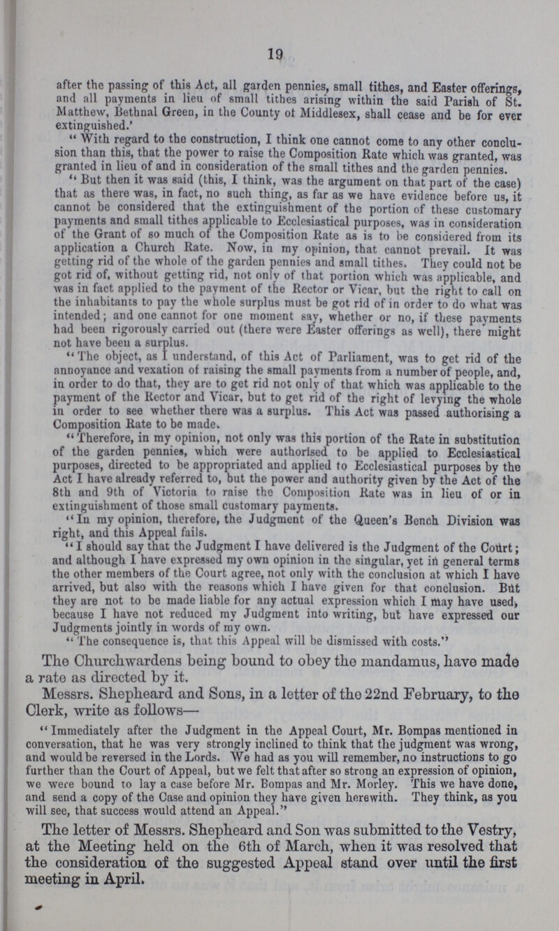 19 after the passing of this Act, all garden pennies, small tithes, and Easter offerings, and all payments in lieu of small tithes arising within the said Parish of St. Matthew, Bethnal Green, in the County of Middlesex, shall cease and be for ever extinguished.' With regard to the construction, I think one cannot come to any other conclu sion than this, that the power to raise the Composition Rate which was granted, was granted in lieu of and in consideration of the small tithes and the garden pennies. But then it was said (this, I think, was the argument on that part of the case) that as there was, in fact, no such thing, as far as we have evidence before us, it cannot be considered that the extinguishment of the portion of these customary payments and small tithes applicable to Ecclesiastical purposes, was in consideration of the Grant of so much of the Composition Rate as is to be considered from its application a Church Rate. Now, in my opinion, that cannot prevail. It was getting rid of the whole of the garden pennies and small tithes. They could not be got rid of, without getting rid, not only of that portion which was applicable, and was in fact applied to the payment of the Rector or Vicar, but the right to call on the inhabitants to pay the whole surplus must be got rid of in order to do what was intended; and one cannot for one moment say, whether or no, if these payments had been rigorously carried out (there were Easter offerings as well), there might not have beeu a surplus. The object, as I understand, of this Act of Parliament, was to get rid of the annoyance and vexation of raising the small payments from a number of people, and, in order to do that, they are to get rid not only of that which was applicable to the payment of the Rector and Vicar, but to get rid of the right of levying the whole in order to see whether there was a surplus. This Act was passed authorising a Composition Rate to be made. Therefore, in my opinion, not only was this portion of the Rate in substitution of the garden pennies, which were authorised to be applied to Ecclesiastical purposes, directed to be appropriated and applied to Ecclesiastical purposes by the Act I have already referred to, but the power and authority given by the Act of the 8th and 9th of Victoria to raise the Composition Rate was in lieu of or in extinguishment of those small customary payments. In my opinion, therefore, the Judgment of the Queen's Bench Division was right, and this Appeal fails. I should say that the Judgment I have delivered is the Judgment of the Court; and although I have expressed my own opinion in the singular, yet in general terms the other members of the Court agree, not only with the conclusion at which I have arrived, but also with the reasons which I have given for that conclusion. But they are not to be made liable for any actual expression which I may have used, because I have not reduced my Judgment into writing, but have expressed our Judgments jointly in words of my own. The consequence is, that this Appeal will be dismissed with costs. The Churchwardens being bound to obey the mandamus, have made a rate as directed by it. Messrs. Shepheard and Sons, in a letter of tho 22nd February, to the Clerk, write as follows— Immediately after the Judgment in the Appeal Court, Mr. Bompas mentioned in conversation, that he was very strongly inclined to think that the judgment was wrong, and would be reversed in the Lords. We had as you will remember, no instructions to go further than the Court of Appeal, but we felt that after so strong an expression of opinion, we were bound to lay a case before Mr. Bompas and Mr. Morley. This we have done, and send a copy of the Case and opinion they have given herewith. They think, as you will see, that success would attend an Appeal. The letter of Messrs. Shepheard and Son was submitted to the Vestry, at the Meeting held on the 6th of March, when it was resolved that the consideration of the suggested Appeal stand over until the first meeting in April.