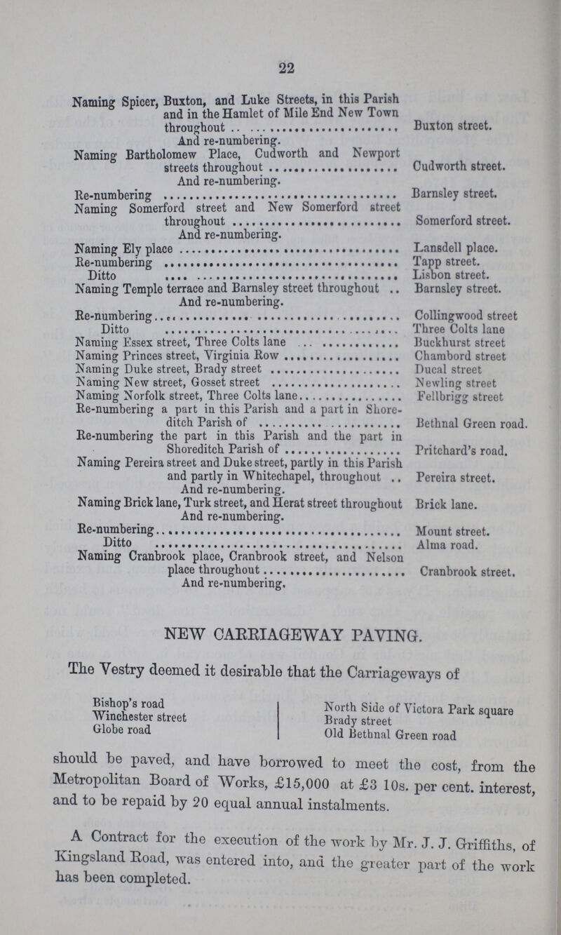 22 Naming Spicer, Buxton, and Luke Streets, in this Parish and in the Hamlet of Mile End New Town throughout Buxton street. And re-numbering. Naming Bartbolomew Place, Cudworth and Newport streets throughout Cudworth street. And re-numbering. Re-numbering Barnsley street. Naming Somerford street and New Somerford street throughout Somerford street. And re-numbering. Naming Ely place Lansdell place. He-numbering Tapp street. Ditto Lisbon street. Naming Temple terrace and Barnsley street throughout And re-numbering. Barnsley street. Re-numbering Collingwood street Ditto Three Colts lane Naming Essex street, Three Colts lane Buckhurst street Naming Princes street, Virginia Row Chambord street Naming Duke street, Brady street Ducal street Naming New street, Gosset street Newling street Naming Norfolk street, Three Colts lane Fellbrigg street Re-numbering a part in this Parish and a part in Shore- ditch Parish of Bethnal Green road. Re-numbering the part in this Parish and the part in Shoreditch Parish of Pritchard's road. Naming Pereira street and Duke street, partly in this Parish and partly in Whitechapel, throughout Pereira street. And re-numbering. Naming Brick lane, Turk street, and Herat street throughout Brick lane. And re-numbering. Re-numbering Mount street. Ditto Alma road. Naming Cranbrook place, Cranbrook street, and Nelson place throughout Cranbrook street. And re-numbering. NEW CARRIAGEWAY PAYING. The Vestry deemed it desirable that the Carriageways of Bishop's road Winchester street Globe road North Side of Victora Park square Brady street Old Bethnal Green road should be paved, and have borrowed to meet the cost, from the Metropolitan Board of Works, £15,000 at £3 10s. per cent. interest, and to be repaid by 20 equal annual instalments. A Contract for the execution of the work by Mr. J. J. Griffiths, of Kingsland Road, was entered into, and the greater part of the work has been completed.