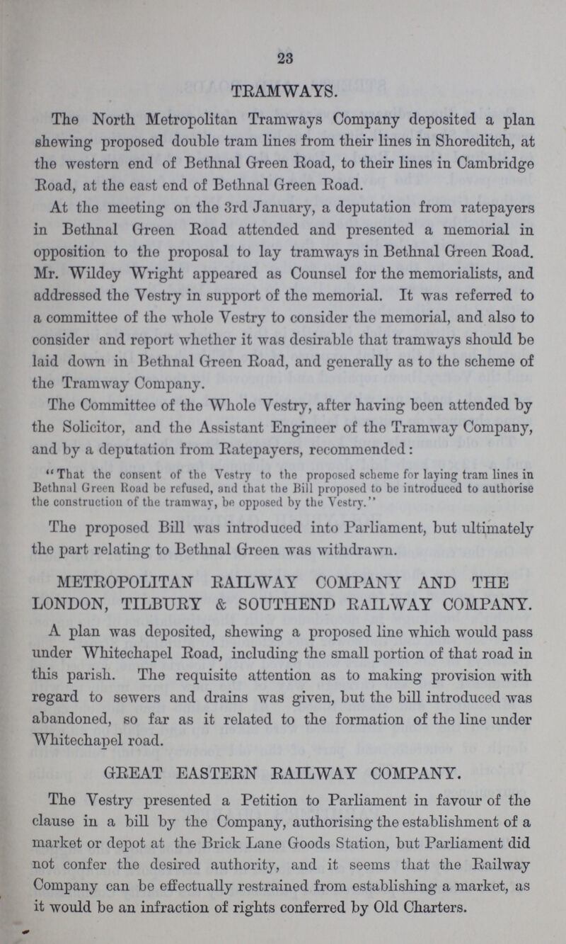 23 TRAMWAYS. The North Metropolitan Tramways Company deposited a plan shewing proposed double tram lines from their lines in Shoreditch, at the wostern end of Bethnal Green Road, to their lines in Cambridge Road, at the east end of Bethnal Green Road. At the meeting on the 3rd January, a deputation from ratepayers in Bethnal Green Road attended and presented a memorial in opposition to the proposal to lay tramways in Bethnal Green Road. Mr. Wildey Wright appeared as Counsel for the memorialists, and addressed the Vestry in support of the memorial. It was referred to a committee of the whole Vestry to consider the memorial, and also to consider and report whether it was desirable that tramways should be laid down in Bethnal Green Road, and generally as to the scheme of the Tramway Company. The Committee of the Whole Vestry, after having been attended by the Solicitor, and the Assistant Engineer of the Tramway Company, and by a deputation from Ratepayers, recommended: That the consent of the Vestry to the proposed scheme for laying tram lines in Bethnal Green Road be refused, and that the Bill proposed to be introduced to authorise the construction of the tramway, be opposed by the Vestry. The proposed Bill was introduced into Parliament, but ultimately the part relating to Bethnal Green was withdrawn. METROPOLITAN RAILWAY COMPANY AND THE LONDON, TILBURY & SOUTHEND RAILWAY COMPANY. A plan was deposited, shewing a proposed line which would pass under Whitechapel Road, including the small portion of that road in this parish. The requisite attention as to making provision with regard to sewers and drains was given, but the bill introduced was abandoned, so far as it related to the formation of the line under Whitechapel road. GREAT EASTERN RAILWAY COMPANY. The Vestry presented a Petition to Parliament in favour of the clause in a bill by the Company, authorising the establishment of a market or depot at the Brick Lane Goods Station, but Parliament did not confer the desired authority, and it seems that the Railway Company can be effectually restrained from establishing a market, as it would be an infraction of rights conferred by Old Charters.