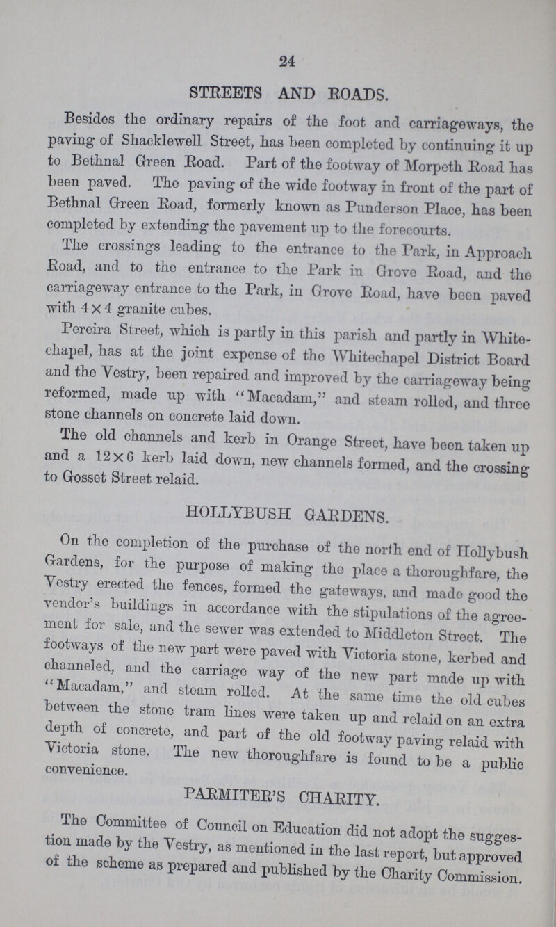 24 STREETS AND ROADS. Besides the ordinary repairs of the foot and carriageways, the paving of Shacklewell Street, has been completed by continuing it up to Bethnal Green Road. Part of the footway of Morpeth Road has been paved. The paving of the wide footway in front of the part of Bethnal Green Road, formerly known as Punderson Place, has been completed by extending the pavement up to the forecourts. The crossings leading to the entrance to the Park, in Approach Road, and to the entrance to the Park iu Grove Road, and the carriageway entrance to the Park, in Grove Road, have been paved with 4x4 granite cubes. Pereira Street, which is partly in this parish and partly in White chapel, has at the joint expense of the Whitechapel District Board and the Vestry, been repaired and improved by the carriageway being reformed, made up with Macadam, and steam rolled, and three stone channels on concrete laid down. The old channels and kerb in Orange Street, have been taken up and a 12x6 kerb laid down, new channels formed, and the crossing to Gosset Street relaid. HOLLYBUSH GARDENS. On the completion of the purchase of the north end of Hollybush Gardens, for the purpose of making the place a thoroughfare, the Vestry erected the fences, formed the gateways, and made good the vendor's buildings in accordance with the stipulations of the agree ment for sale, and the sewer was extended to Middleton Street. The footways of the new part were paved with Victoria stone, kerbed and channeled, and the carriage way of the new part made up with Macadam, and steam rolled. At the same time the old cubes between the stone tram lines were taken up and relaid on an extra depth of concrete, and part of the old footway paving relaid with Victoria stone. The new thoroughfare is found to be a public convenience. PARMITER'S CHARITY. The Committee of Council on Education did not adopt the sugges tion made by the Vestry, as mentioned in the last report, but approved of the scheme as prepared and published by the Charity Commission.