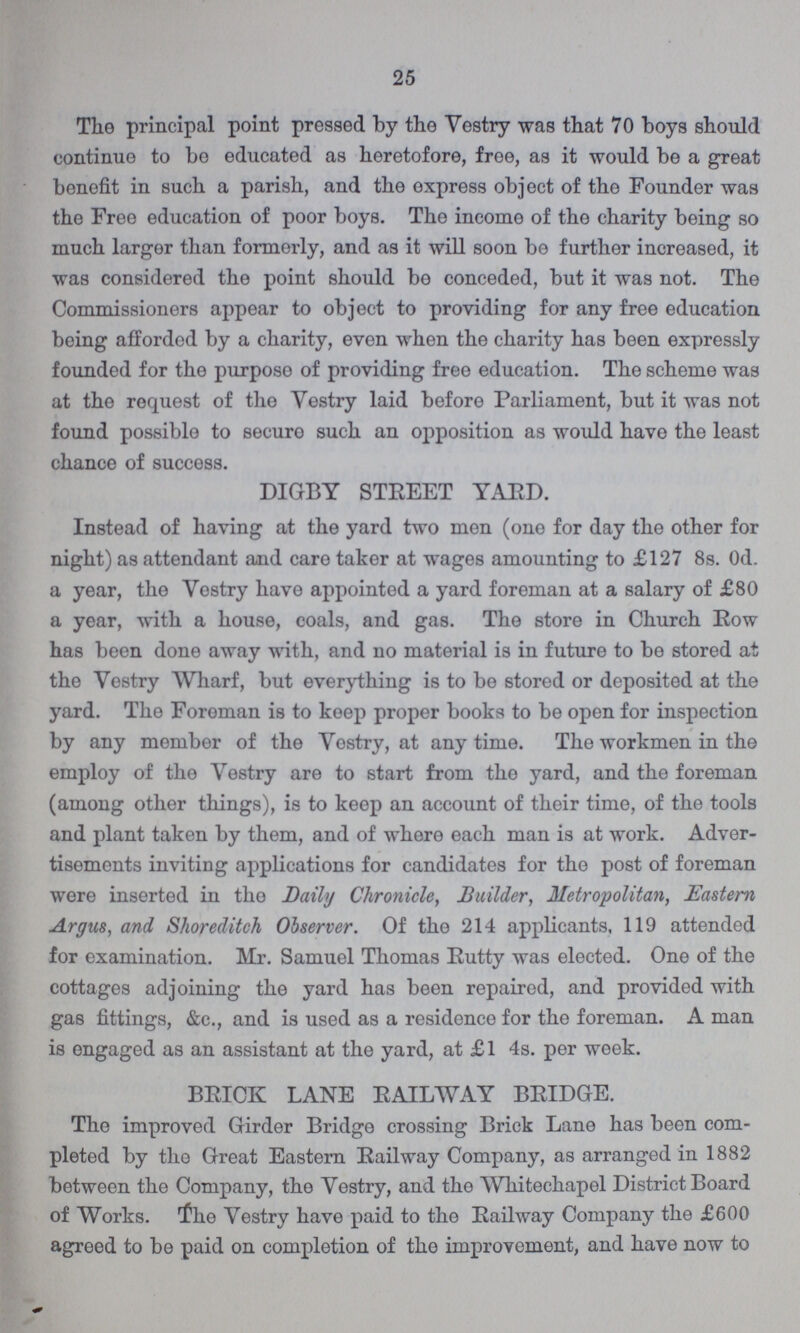 25 The principal point pressed by the Vestry was that 70 boys should continue to be educated as heretofore, free, as it would be a great benefit in such a parish, and the express object of the Founder was the Free education of poor boys. The income of the charity being so much larger than formerly, and as it will soon be further increased, it was considered the point should be conceded, but it was not. The Commissioners appear to object to providing for any free education being afforded by a charity, even when the charity has been expressly founded for the purpose of providing free education. The scheme was at the request of the Vestry laid before Parliament, but it was not found possible to securo such an opposition as would have the least chance of success. DIGBY STREET YARD. Instead of having at the yard two men (one for day the other for night) as attendant and care taker at wages amounting to £127 8s. 0d. a year, the Vestry have appointed a yard foreman at a salary of £80 a year, with a house, coals, and gas. The store in Church Row has been done away with, and no material is in future to be stored at the Vestry Wharf, but everything is to be stored or deposited at the yard. The Foreman is to keep proper books to be open for inspection by any member of the Vestry, at any time. The workmen in the employ of the Vestry are to start from the yard, and the foreman (among other things), is to keep an account of their time, of the tools and plant taken by them, and of where each man is at work. Adver tisements inviting applications for candidates for the post of foreman were inserted in the Daily Chronicle, Builder, Metropolitan, Eastern Argus, and Shoreditch Observer. Of the 214 applicants, 119 attended for examination. Mr. Samuel Thomas Rutty was elected. One of the cottages adjoining the yard has been repaired, and provided with gas fittings, &c., and is used as a residence for the foreman. A man is engaged as an assistant at the yard, at £1 4s. per week. BRICK LANE RAILWAY BRIDGE. The improved Girder Bridge crossing Brick Lane has been com pleted by the Great Eastern Railway Company, as arranged in 1882 between the Company, the Vestry, and the Whitechapel District Board of Works. the Vestry have paid to the Railway Company the £600 agreed to be paid on completion of the improvement, and have now to