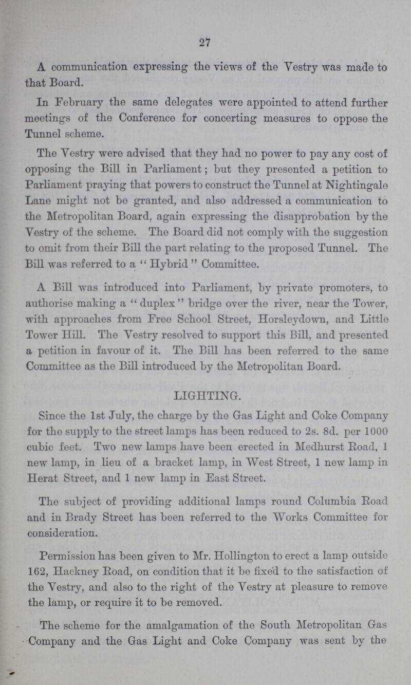 27 A communication expressing the views of the Vestry was made to that Board. In February the same delegates were appointed to attend further meetings of the Conference for concerting measures to oppose the Tunnel scheme. The Vestry were advised that they had no power to pay any cost of opposing the Bill in Parliament; but they presented a petition to Parliament praying that powers to construct the Tunnel at Nightingale Lane might not be granted, and also addressed a communication to the Metropolitan Board, again expressing the disapprobation by the Vestry of the scheme. The Board did not comply with the suggestion to omit from their Bill the part relating to the proposed Tunnel. The Bill was referred to a Hybrid Committee. A Bill was introduced into Parliament, by private promoters, to authorise making a duplex bridge over the river, near the Tower, with approaches from Free School Street, Horsleydown, and Little Tower Hill. The Vestry resolved to support this Bill, and presented a petition in favour of it. The Bill has been referred to the same Committee as the Bill introduced by the Metropolitan Board. LIGHTING. Since the 1st July, the charge by the Gas Light and Coke Company for tho supply to the street lamps has been reduced to 2s. 8d. per 1000 cubic feet. Two new lamps have been erected in Medhurst Road, 1 new lamp, in lieu of a bracket lamp, in West Street, 1 new lamp in Herat Street, and 1 new lamp in East Street. The subject of providing additional lamps round Columbia Eoad and in Brady Street has been referred to the Works Committee for consideration. Permission has been given to Mr. Hollington to erect a lamp outside 162, Hackney Eoad, on condition that it be fixed to the satisfaction of the Vestry, and also to the right of the Vestry at pleasure to remove the lamp, or require it to be removed. The scheme for the amalgamation of the South Metropolitan Gas Company and the Gas Light and Coke Company was sent by the