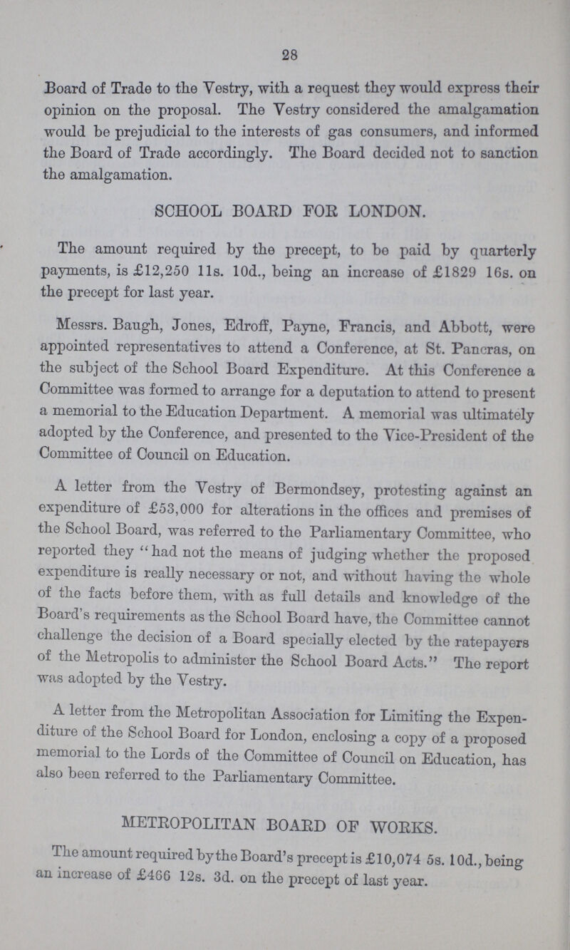 28 Board of Trade to the Vestry, with a request they would express their opinion on the proposal. The Vestry considered the amalgamation would be prejudicial to the interests of gas consumers, and informed the Board of Trade accordingly. The Board decided not to sanction the amalgamation. SCHOOL BOARD FOR LONDON. The amount required by the precept, to be paid by quarterly payments, is £12,250 11s. 10d., being an increase of £1829 16s. on the precept for last year. Messrs. Baugh, Jones, Edroff, Payne, Francis, and Abbott, were appointed representatives to attend a Conference, at St. Pancras, on the subject of the School Board Expenditure. At this Conference a Committee was formed to arrange for a deputation to attend to present a memorial to the Education Department. A memorial was ultimately adopted by the Conference, and presented to the Vice-President of the Committee of Council on Education. A letter from the Vestry of Bermondsey, protesting against an expenditure of £53,000 for alterations in the offices and premises of the School Board, was referred to the Parliamentary Committee, who reported they had not the means of judging whether the proposed expenditure is really necessary or not, and without having the whole of the facts before them, with as full details and knowledge of the Board's requirements as the School Board have, the Committee cannot challenge the decision of a Board specially elected by the ratepayers of the Metropolis to administer the School Board Acts. The report was adopted by the Vestry. A letter from the Metropolitan Association for Limiting the Expen diture of the School Board for London, enclosing a copy of a proposed memorial to the Lords of the Committee of Council on Education, has also been referred to the Parliamentary Committee. METROPOLITAN BOARD OF WORKS. The amount required by the Board's precept is £10,074 5s. 10d., being an increase of £466 12s. 3d. on the precept of last year.