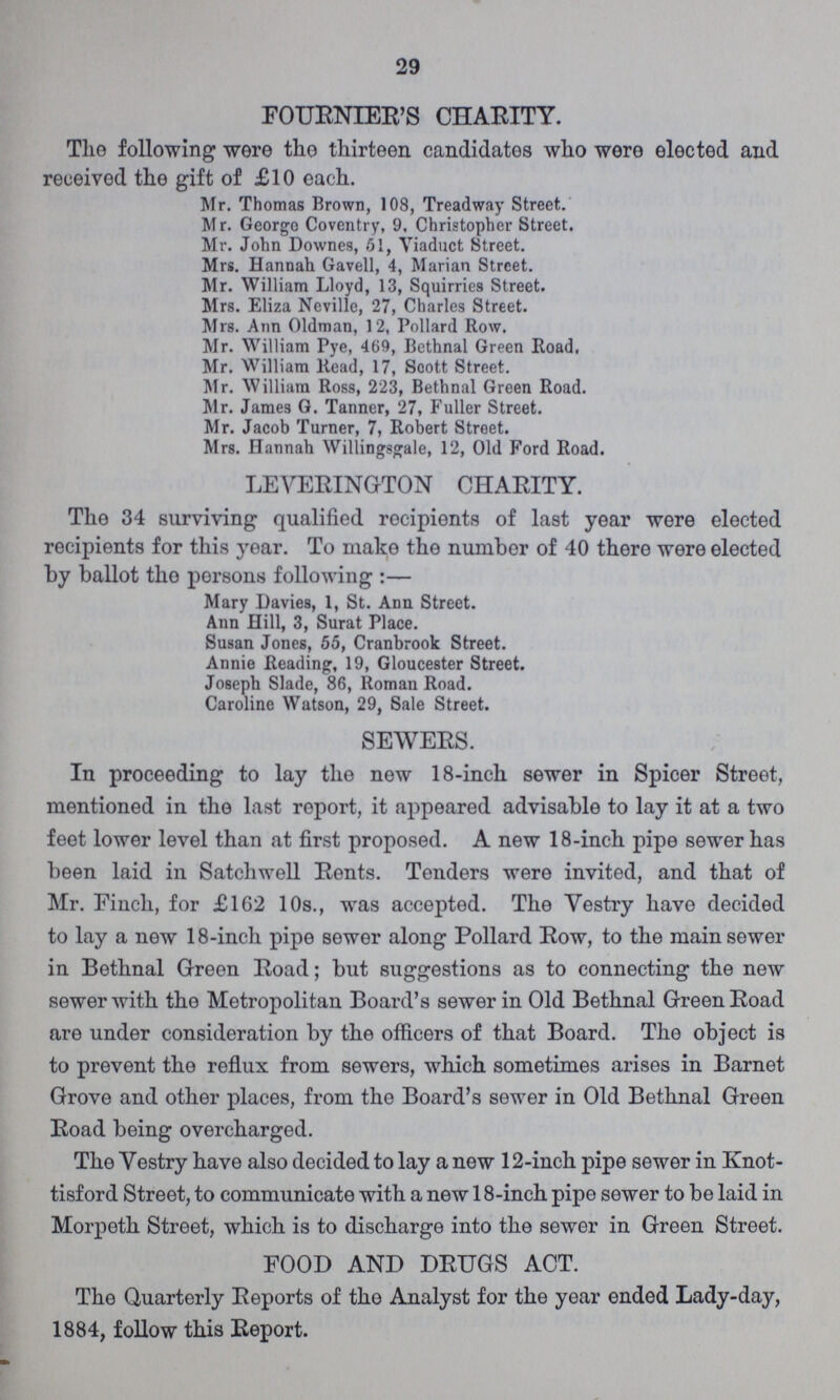 29 FOURNIER'S CHARITY. The following were the thirteen candidates who were elected and received the gift of £10 each. Mr. Thomas Brown, 108, Treadway Street. Mr. George Coventry, 9, Christopher Street. Mr. John Downes, 51, Viaduct Street. Mrs. Hannah Gavell, 4, Marian Street. Mr. William Lloyd, 13, Squirries Street. Mrs. Eliza Neville, 27, Charles Street. Mrs. Ann Oldman, 12, Pollard Row. Mr. William Pye, 469, Bethnal Green Road, Mr, William Read, 17, Scott Street. Mr. William Ross, 223, Bethnal Green Road. Mr. James G. Tanner, 27, Fuller Street. Mr. Jacob Turner, 7, Robert Street. Mrs. Hannah Willingsgale, 12, Old Ford Road. LEVERINGTON CHARITY. The 34 surviving qualified recipients of last year were elected recipients for this year. To make the number of 40 there were elected by ballot the persons following :— Mary Davies, 1, St. Ann Street. Ann Hill, 3, Surat Place. Susan Jones, 55, Cranbrook Street. Annie Reading, 19, Gloucester Street. Joseph Slade, 86, Roman Road. Caroline Watson, 29, Sale Street. SEWERS. In proceeding to lay the new 18-inch sewer in Spicer Street, mentioned in the last report, it appeared advisable to lay it at a two feet lower level than at first proposed. A new 18-inch pipe sewer has been laid in Satchwell Rents. Tenders were invited, and that of Mr. Finch, for £162 10s., was accepted. The Vestry have decided to lay a new 18-inch pipe sewer along Pollard Row, to the main sewer in Bethnal Green Road; but suggestions as to connecting the new sewer with the Metropolitan Board's sewer in Old Bethnal Green Road are under consideration by the officers of that Board. The object is to prevent the reflux from sewers, which sometimes arises in Barnet Grove and other places, from the Board's sewer in Old Bethnal Green Road being overcharged. The Vestry have also decided to lay a new 12-inch pipe sewer in Knot tisford Street, to communicate with a new 18-inch pipe sewer to be laid in Morpeth Street, which is to discharge into the sewer in Green Street. FOOD AND DRUGS ACT. The Quarterly Reports of the Analyst for the year ended Lady-day, 1884, follow this Report.