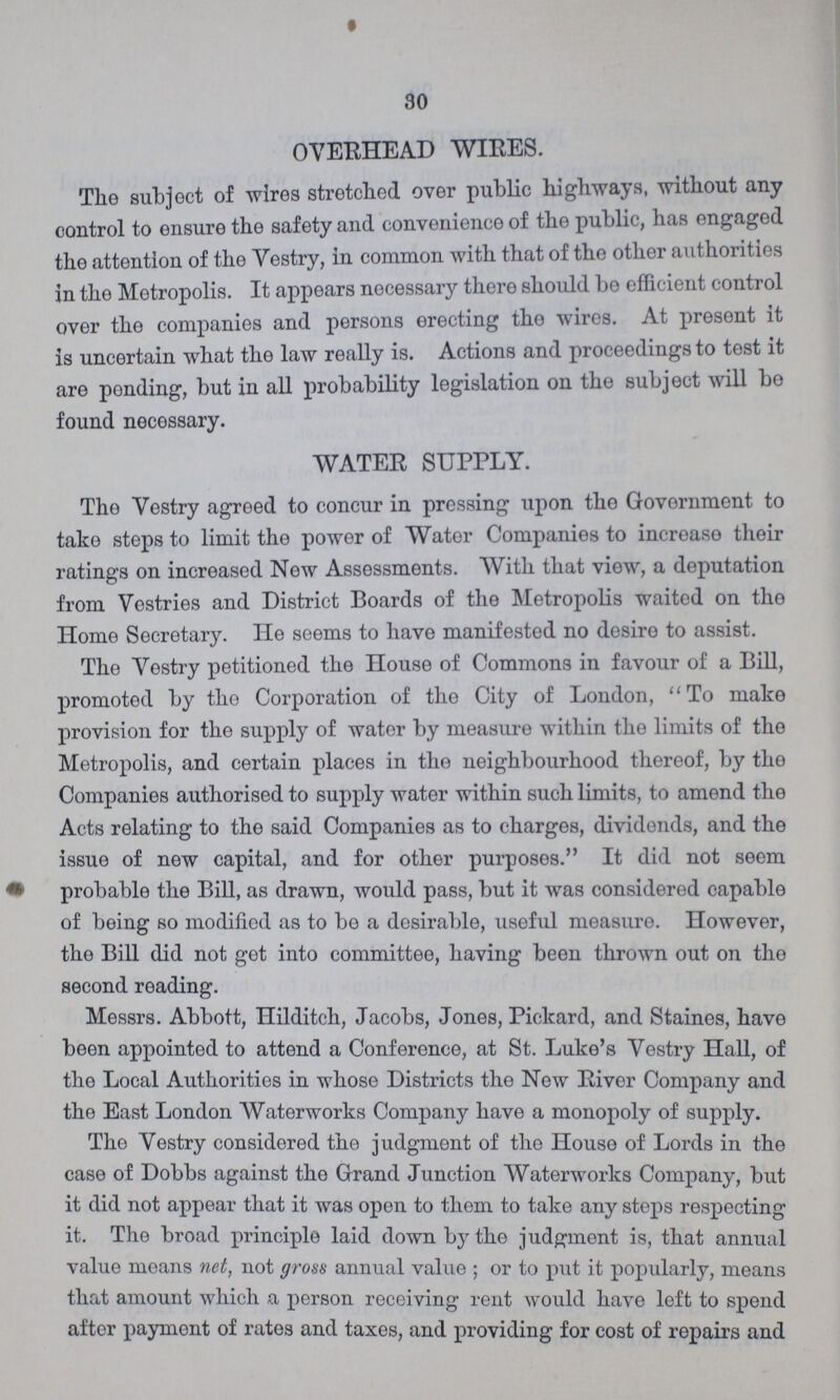 30 OVERHEAD WIRES. The subject of wires stretched over public highways, without any control to ensure the safety and convenience of the public, has engaged the attention of the Vestry, in common with that of the other authorities in the Metropolis. It appears necessary there should bo efficient control over the companies and persons erecting the wires. At present it is uncertain what the law really is. Actions and proceedings to test it are ponding, but in all probability legislation on the subject will be found necessary. WATER SUPPLY. The Vestry agreed to concur in pressing upon the Government to take steps to limit the power of Water Companies to increase then ratings on increased New Assessments. With that view, a deputation from Vestries and District Boards of the Metropolis waited on the Home Secretary. He seems to have manifested no desire to assist. The Vestry petitioned the House of Commons in favour of a Bill, promoted by tho Corporation of the City of London, To make provision for the supply of water by measure within the limits of the Metropolis, and certain places in the neighbourhood thereof, by the Companies authorised to supply water within such limits, to amend the Acts relating to the said Companies as to charges, dividends, and the issue of new capital, and for other purposes. It did not seem probable the Bill, as drawn, would pass, but it was considered capable of being so modified as to be a desirable, useful measure. However, the Bill did not get into committee, having been thrown out on tho second reading. Messrs. Abbott, Hilditch, Jacobs, Jones, Pickard, and Staines, have been appointed to attend a Conference, at St. Luke's Vestry Hall, of the Local Authorities in whose Districts the New River Company and the East London Waterworks Company have a monopoly of supply. The Vestry considered the judgment of the House of Lords in the case of Dobbs against the Grand Junction Waterworks Company, but it did not appear that it was open to them to take any steps respecting it. The broad principle laid down by the judgment is, that annual value means net, not gross annual value ; or to put it popularly, means that amount which a person receiving rent would have left to spend after payment of rates and taxes, and providing for cost of repairs and
