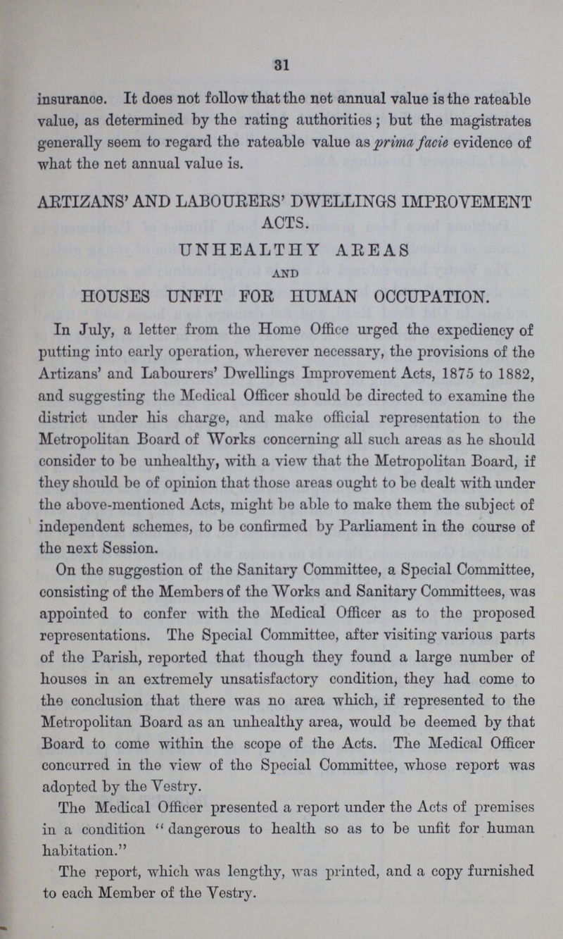 31 insurance. It does not follow that the net annual value is the rateable value, as determined by the rating authorities; but the magistrates generally seem to regard the rateable value as prima facie evidence of what the net annual value is. ARTIZANS' AND LABOURERS' DWELLINGS IMPROVEMENT ACTS. UNHEALTHY AREAS and HOUSES UNFIT FOR HUMAN OCCUPATION. In July, a letter from the Home Office urged the expediency of putting into early operation, wherever necessary, the provisions of the Artizans' and Labourers' Dwellings Improvement Acts, 1875 to 1882, and suggesting tho Medical Officer should be directed to examine the district under his charge, and make official representation to the Metropolitan Board of Works concerning all such areas as he should consider to be unhealthy, with a view that the Metropolitan Board, if they should be of opinion that those areas ought to be dealt with under the above-mentioned Acts, might be able to make them the subject of independent schemes, to be confirmed by Parliament in the course of the next Session. On the suggestion of the Sanitary Committee, a Special Committee, consisting of the Members of the Works and Sanitary Committees, was appointed to confer with the Medical Officer as to the proposed representations. The Special Committee, after visiting various parts of the Parish, reported that though they found a large number of houses in an extremely unsatisfactory condition, they had come to the conclusion that there was no area which, if represented to the Metropolitan Board as an unhealthy area, would be deemed by that Board to come within the scope of the Acts. The Medical Officer concurred in the view of the Special Committee, whose report was adopted by the Vestry. The Medical Officer presented a report under the Acts of premises in a condition  dangerous to health so as to be unfit for human habitation. The report, which was lengthy, was printed, and a copy furnished to each Member of the Vestry.