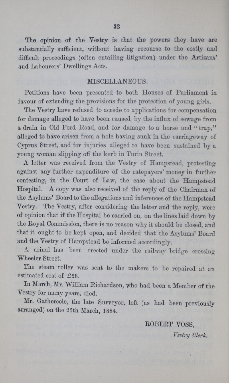 32 The opinion of the Vestry is that the powers they have are substantially sufficient, without having recourse to the costly and difficult proceedings (often entailing litigation) under the Artizans' and Labourers' Dwellings Acts. MISCELLANEOUS. Petitions have been presented to both Houses of Parliament in favour of extending the provisions for the protection of young girls. The Vestry have refused to accede to applications for compensation for damage alleged to have been caused by the influx of sewage from a drain in Old Ford Eoad, and for damage to a horse and trap, alleged to have arisen from a hole having sunk in the carriageway of Cyprus Street, and for injuries alleged to have been sustained by a young woman slipping off the kerb in Turin Street. A letter was received from the Vestry of Hampstead, protesting against any further expenditure of the ratepayers' money iu further contesting, in the Court of Law, the case about the Hampstead Hospital. A copy was also received of the reply of the Chairman of the Asylums' Board to the allegations and inferences of the Hampstead Vestry. The Vestry, after considering the letter and the reply, were of opinion that if the Hospital be carried on, on the lines laid down by the Royal Commission, there is no reason why it should be closed, and that it ought to be kept open, and decided that the Asylums' Board and the Vestry of Hampstead be informed accordingly. A urinal has been erected under the railway bridge crossing Wheeler Street. The steam roller was sent to the makers to be repaired at an estimated cost of £68. In March, Mr. William Eichardson, who had been a Member of the Vestry for many years, died. Mr. Gathercole, the late Surveyor, left (as had been previously arranged) on tho 25th March, 1884. ROBERT VOSS, Vestry Clerk.