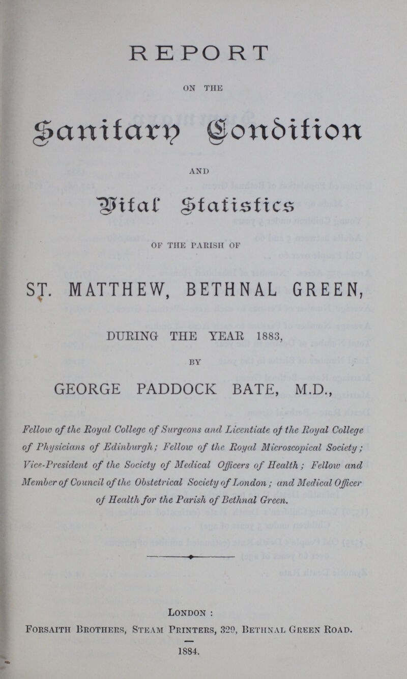 REPORT on the Sanitary Condition and Vital Statistics of the parish of ST. MATTHEW, BETHNAL GREEN, DURING THE YEAR 1883, by GEORGE PADDOCK BATE, M.D., Fellow of the Royal College of Surgeons and Licentiate of the Royal College of Physicians of Edinburgh; Fellow of the Royal Microscopical Society; Vic-President of the Society of Medical Officers of Health ; Fellow and Member of Council of the Obstetrical Society of London ; and Medical Officer of Health for the Parish of Bethnal Green. London : Forsaith Brothers, Steam Printers, 320, Bethnal Green Road. 1884.