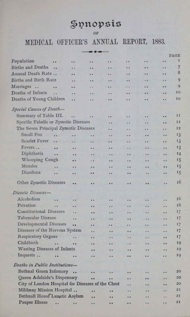 Snnopsis of MEDICAL OFFICER'S ANNUAL REPORT, 1883. page Population 1 Births and Deaths 7 Annual Death Rate 8 Births and Birth Rate 9 Marriages 9 Deaths of Infants 10 Deaths of Young Children 10 Special Causes of Death— Summary of Table III. 11 Specific Febrile or Zymotic Diseases 11 The Seven Principal Zymotic Diseases 12 Small Pox 13 Scarlet Fever 13 Fevers 13 Diphtheria 14 Whooping Cough 15 Measles 15 Diarrhoea 15 Other Zymotic Diseases 16 Dietetic Diseases— Alcoholism 16 Privation 16 Constitutional Diseases 17 Tubercular Disease 17 Developmental Diseases 17 Diseases of the Nervous System 17 Respiratory Organs 17 Childbirth 19 Wasting Diseases of Infants 19 Inquests 19 Deaths in Public Institutions— Bethnal Green Infirmary 20 Queen Adelaide's Dispensary 20 City of London Hospital for Diseases of the Chest 20 Mildmay Mission Hospital 21 Bethnall House Lunatic Asylum 21 Pauper Illness 21