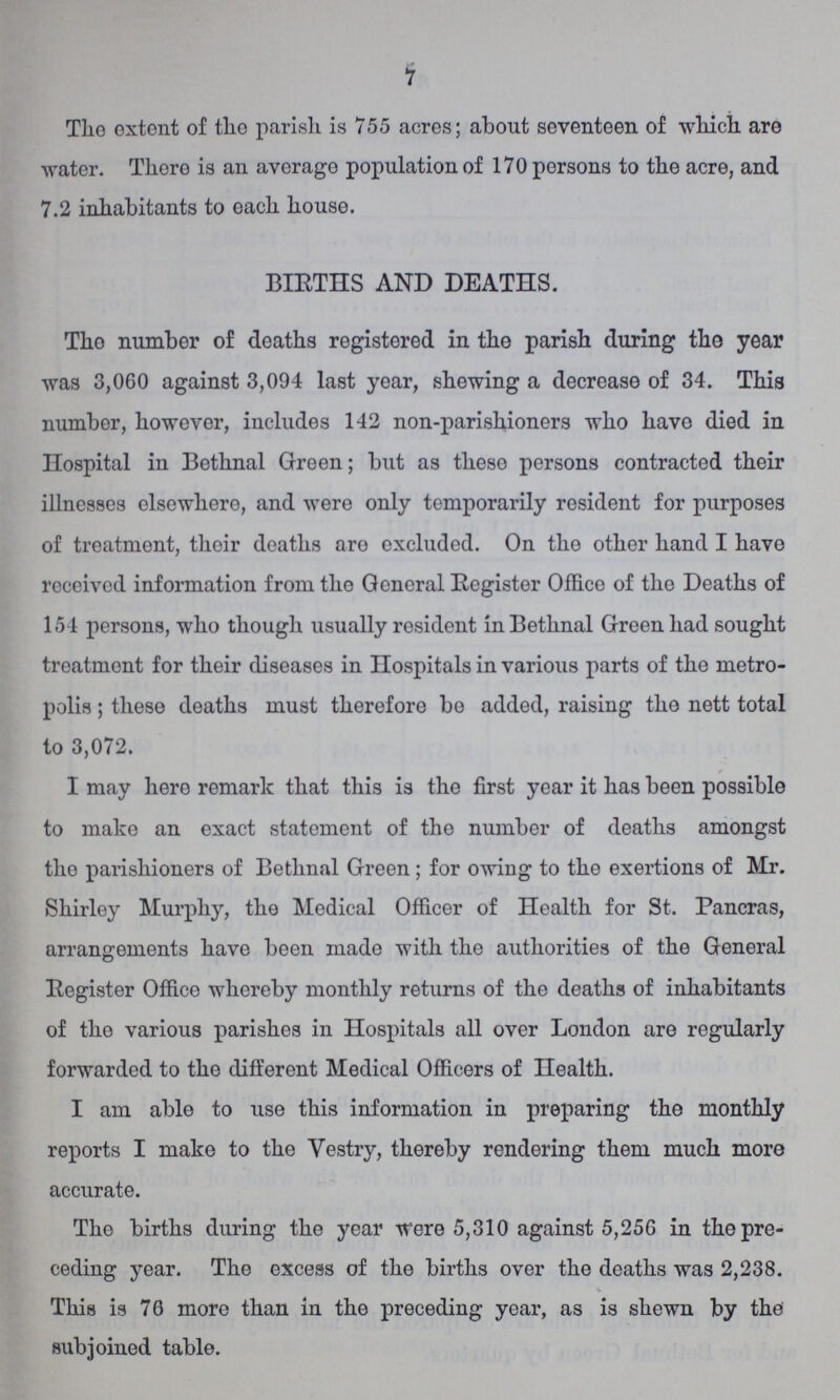7 The extent of the parish is 755 acres; about seventeen of which are water. There is an average population of 170 persons to the acre, and 7.2 inhabitants to each house. BIRTHS AND DEATHS. The number of deaths registered in the parish during the year was 3,060 against 3,094 last year, shewing a decrease of 34. This number, however, includes 142 non-parishioners who have died in Hospital in Bethnal Green; but as these persons contracted their illnesses elsewhere, and were only temporarily resident for purposes of treatment, their deaths are excluded. On the other hand I have received information from the General Register Office of the Deaths of 154 persons, who though usually resident in Bethnal Green had sought treatment for their diseases in Hospitals in various parts of the metro polis; these deaths must therefore be added, raising the nett total to 3,072. I may here remark that this is the first year it has been possible to make an exact statement of the number of deaths amongst the parishioners of Bethnal Green; for owing to the exertions of Mr. Shirley Murphy, the Medical Officer of Health for St. Pancras, arrangements have been made with the authorities of the General Register Office whereby monthly returns of the deaths of inhabitants of the various parishes in Hospitals all over London are regularly forwarded to the different Medical Officers of Health. I am able to use this information in preparing the monthly reports I make to the Vestry, thereby rendering them much more accurate. The births during the year were 5,310 against 5,256 in the pre ceding year. The excess of the births over the deaths was 2,238. This is 76 more than in the preceding year, as is shewn by the subjoined table.