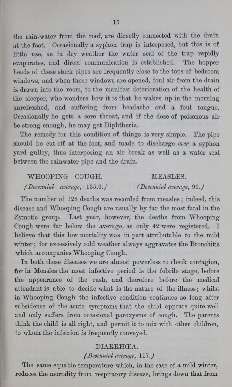 15 the rain-water from the roof, are directly connected with the drain at the foot. Occasionally a syphon trap is interposed, but this is of little use, as in dry weather the water seal of the trap rapidly evaporates, and direct communication is established. The hopper heads of these stack pipes are frequently close to the tops of bedroom windows, and when these windows are opened, foul air from the drain is drawn into the room, to the manifest deterioration of the health of the sleeper, who wonders how it is that he wakes up in the morning unrefreshed, and suffering from headache and a foul tongue. Occasionally he gets a sore throat, and if the dose of poisonous air be strong enough, he may get Diphtheria. The remedy for this condition of things is very simple. The pipe should be cut off at the foot, and made to discharge over a syphon yard gulley, thus interposing an air break as well as a water seal between the rainwater pipe and the drain. WHOOPING COUGH. MEASLES. (Decennial average, 135.9.) (Decennial average, 90.) The number of 128 deaths was recorded from measles; indeed, this disease and Whooping Cough are usually by far the most fatal in the Zymotic group. Last year, however, the deaths from Whooping Cough were far below the average, as only 42 were registered. I believe that this low mortality was in part attributable to the mild winter; for excessively cold weather always aggravates the Bronchitis which accompanies Whooping Cough. In both these diseases we are almost powerless to check contagion, for in Measles the most infective period is the febrile stage, before the appearance of the rash, and therefore before the medical attendant is able to decide what is the nature of the illness; whilst in Whooping Cough the infective condition continues so long after subsidence of the acute symptoms that the child appears quite well and only suffers from occasional paroxysms of cough. The parents think the child is all right, and permit it to mix with other children, to whom the infection is frequently conveyed. DIARRHŒA. (Decennial average, 117.) The same equable temperature which, in the case of a mild winter, reduces the mortality from respiratory disease, brings down that from