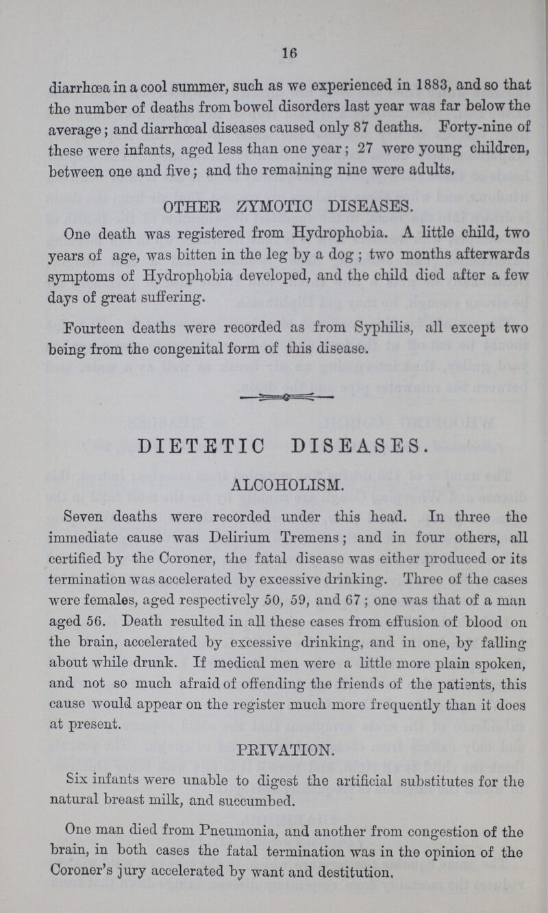16 diarrhoea in a cool summer, such as we experienced in 1883, and so that the number of deaths from bowel disorders last year was far below the average; and diarrhceal diseases caused only 87 deaths. Forty-nine of these were infants, aged less than one year; 27 were young children, between one and five; and the remaining nine were adults, OTHER ZYMOTIC DISEASES. One death was registered from Hydrophobia. A little child, two years of age, was bitten in the leg by a dog; two months afterwards symptoms of Hydrophobia developed, and the child died after a few days of great suffering. Fourteen deaths were recorded as from Syphilis, all except two being from the congenital form of this disease. DIETETIC DISEASES. ALCOHOLISM. Seven deaths were recorded under this head. In three the immediate cause was Delirium Tremens; and in four others, all certified by the Coroner, the fatal disease was either produced or its termination was accelerated by excessive drinking. Three of the cases were females, aged respectively 50, 59, and 67; one was that of a man aged 56. Death resulted in all these cases from effusion of blood on the brain, accelerated by excessive drinking, and in one, by falling about while drunk. If medical men were a little more plain spoken, and not so much afraid of offending the friends of the patients, this cause would appear on the register much more frequently than it does at present. PRIVATION. Six infants were unable to digest the artificial substitutes for the natural breast milk, and succumbed. One man died from Pneumonia, and another from congestion of the brain, in both cases the fatal termination was in the opinion of the Coroner's jury accelerated by want and destitution,