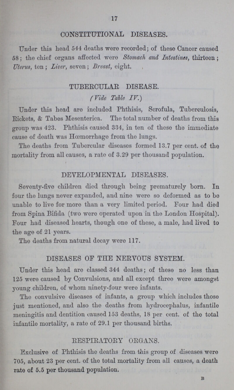17 CONSTITUTIONAL DISEASES. Under this head 544 deaths were recorded; of these Cancer caused 58; the chief organs affected were Stomach and Intestines, thirteen; Uterus, ton; Liver, seven; Breast, eight. TUBERCULAR DISEASE. (Vide Table IV.) Under this head are included Phthisis, Scrofula, Tuberculosis, Rickets, & Tabes Mesenterica. The total number of deaths from this group was 423. Phthisis caused 3.34, in ten of these the immediate cause of death was Hœmorrhage from the lungs. The deaths from Tubercular diseases formed 13.7 per cent. of the mortality from all causes, a rate of 3.29 per thousand population. DEVELOPMENTAL DISEASES. Seventy-five children died through being prematurely born. In four the lungs never expanded, and nine were so deformed as to be unable to live for more than a very limited period. Four had died from Spina Bifida (two were operated upon in the London Hospital). Four had diseased hearts, though one of these, a male, had lived to the age of 21 years. The deaths from natural decay were 117. DISEASES OF THE NERVOUS SYSTEM. Under this head are classed 344 deaths; of these no less than 125 were caused by Convulsions, and all except three were amongst young children, of whom ninety-four were infants. The convulsive diseases of infants, a group which includes those just mentioned, and also the deaths from hydrocephalus, infantile meningitis and dentition caused 153 deaths, 18 per cent. of the total infantile mortality, a rate of 29.1 per thousand births. RESPIRATORY ORGANS. Exclusive of Phthisis the deaths from this group of diseases were 705, about 23 per cent. of the total mortality from all causes, a death rate of 5.5 per thousand population. B