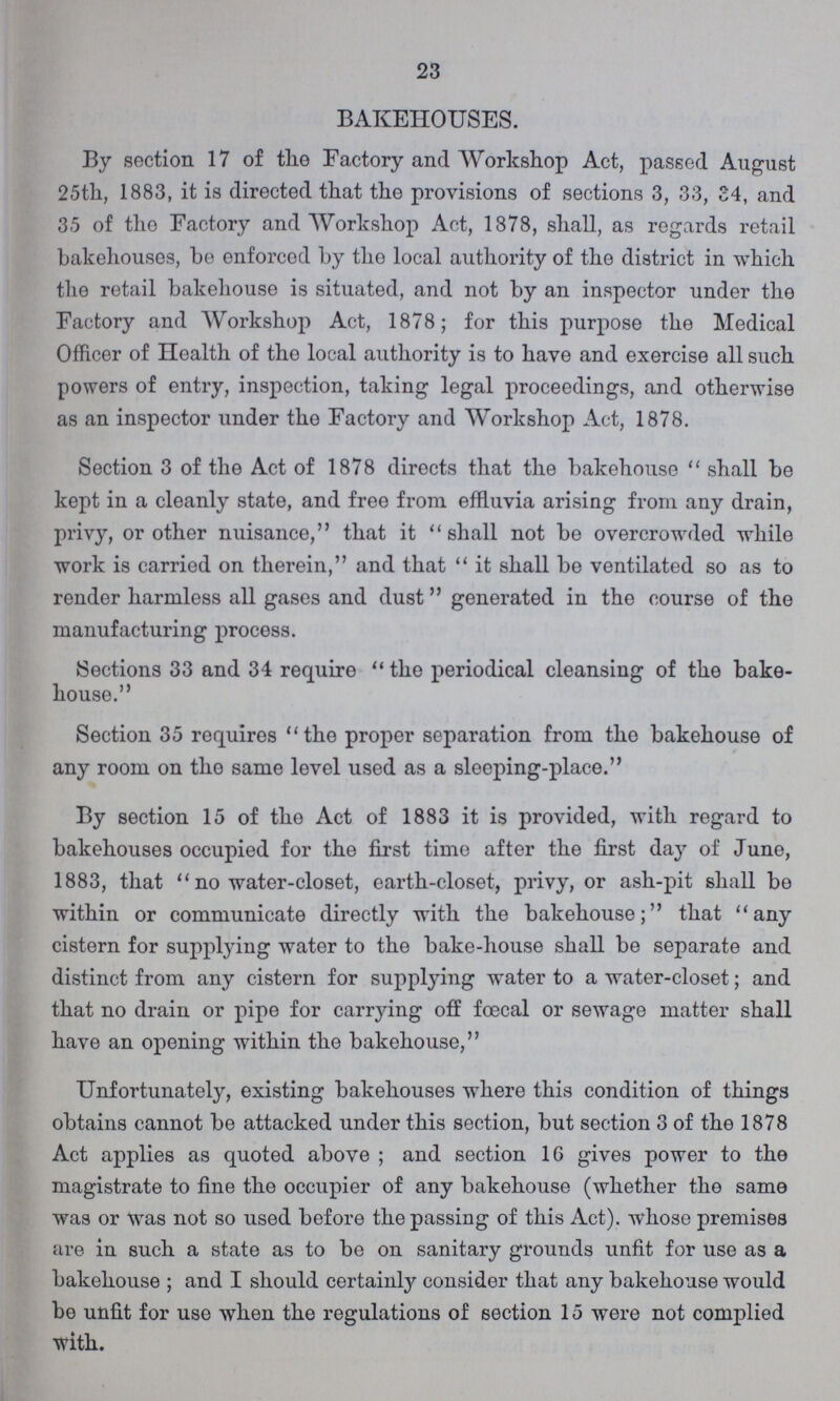 23 BAKEHOUSES. By section 17 of the Factory and Workshop Act, passed August 25th, 1883, it is directed that the provisions of sections 3, 33, 34, and 35 of the Factory and Workshop Act, 1878, shall, as regards retail bakehouses, be enforced by the local authority of the district in which the retail bakehouse is situated, and not by an inspector under the Factory and AVorkshop Act, 1878; for this purpose the Medical Officer of Health of the local authority is to have and exercise all such powers of entry, inspection, taking legal proceedings, and otherwise as an inspector under the Factory and Workshop Act, 1878. Section 3 of the Act of 1878 directs that the bakehouse shall be kept in a cleanly state, and free from effluvia arising from any drain, privy, or other nuisance, that it shall not be overcrowded while work is carried on therein, and that it shall be ventilated so as to render harmless all gases and dust generated in the course of the manufacturing process. Sections 33 and 34 require the periodical cleansing of the bake house. Section 35 requires the proper separation from the bakehouse of any room on the same level used as a sleeping-place. By section 15 of the Act of 1883 it is provided, with regard to bakehouses occupied for the first time after the first day of June, 1883, that no water-closet, earth-closet, privy, or ash-pit shall be within or communicate directly with the bakehouse; that any cistern for supplying water to the bake-house shall be separate and distinct from any cistern for supplying water to a water-closet; and that no drain or pipe for carrying off foecal or sewage matter shall have an opening within the bakehouse, Unfortunately, existing bakehouses where this condition of things obtains cannot be attacked under this section, but section 3 of the 1878 Act applies as quoted above; and section 16 gives power to the magistrate to fine the occupier of any bakehouse (whether the same was or was not so used before the passing of this Act), whose premises are in such a state as to be on sanitary grounds unfit for use as a bakehouse; and I should certainly consider that any bakehouse would be unfit for use when the regulations of section 15 were not complied with.