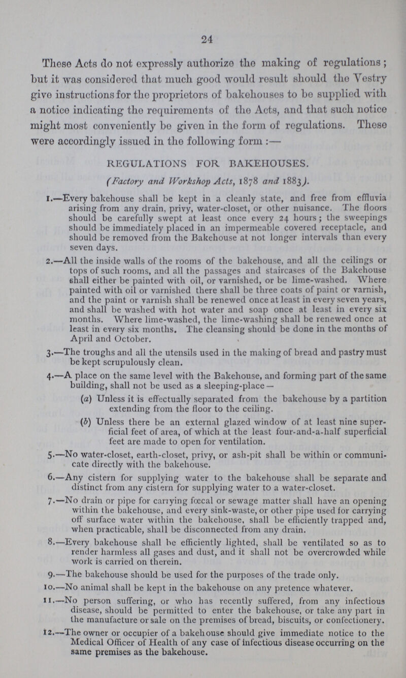 24 These Acts do not expressly authorize the making of regulations; but it was considered that much good would result should the Vestry give instructions for the proprietors of bakehouses to be supplied with a notice indicating the requirements of the Acts, and that such notice might most conveniently bo given in the form of regulations. Those wore accordingly issued in the following form:— REGULATIONS FOR BAKEHOUSES. (Factory and Workshop Acts, 1878 and 1883). 1.—Every bakehouse shall be kept in a cleanly state, and free from effluvia arising from any drain, privy, water-closet, or other nuisance. The floors should be carefully swept at least once every 24 hours; the sweepings should be immediately placed in an impermeable covered receptacle, and should be removed from the Bakehouse at not longer intervals than every seven days. 2.—All the inside walls of the rooms of the bakehouse, and all the ceilings or tops of such rooms, and all the passages and staircases of the Bakehouse shall either be painted with oil, or varnished, or be lime-washed. Where painted with oil or varnished there shall be three coats of paint or varnish, and the paint or varnish shall be renewed once at least in every seven years, and shall be washed with hot water and soap once at least in every six months. Where lime-washed, the lime-washing shall be renewed once at least in every six months. The cleansing should be done in the months of April and October. 3.—The troughs and all the utensils used in the making of bread and pastry must be kept scrupulously clean. 4.—A place on the same level with the Bakehouse, and forming part of the same building, shall not be used as a sleeping-place — (a) Unless it is effectually separated from the bakehouse by a partition extending from the floor to the ceiling. (b) Unless there be an external glazed window of at least nine super¬ ficial feet of area, of which at the least four-and-a-half superficial feet are made to open for ventilation. 5.—No water-closet, earth-closet, privy, or ash-pit shall be within or communi cate directly with the bakehouse. 6.—Any cistern for supplying water to the bakehouse shall be separate and distinct from any cistern for supplying water to a water-closet. 7.—No drain or pipe for carrying fœcal or sewage matter shall have an opening within the bakehouse, and every sink-waste, or other pipe used for carrying off surface water within the bakehouse, shall be efficiently trapped and, when practicable, shall be disconnected from any drain. 8.—Every bakehouse shall be efficiently lighted, shall be ventilated so as to render harmless all gases and dust, and it shall not be overcrowded while work is carried on therein. 9—The bakehouse should be used for the purposes of the trade only. 10.—No animal shall be kept in the bakehouse on any pretence whatever. 11.—No person suffering, or who has recently suffered, from any infectious disease, should be permitted to enter the bakehouse, or take any part in the manufacture or sale on the premises of bread, biscuits, or confectionery. 12.—The owner or occupier of a bakehouse should give immediate notice to the Medical Officer of Health of any case of infectious disease occurring on the same premises as the bakehouse.