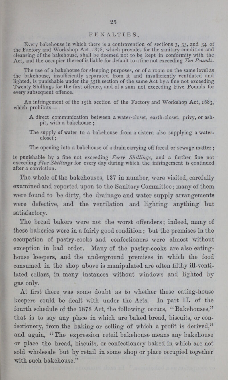 25 PENALTIES. Every bakehouse in which there is a contravention of sections 3, 33, and 34 of the Factory and Workshop Act, 1878, which provides for the sanitary condition and cleansing of the bakehouse, shall be deemed not to be kept in conformity with the Act, and the occupier thereof is liable for default to a fine not exceeding Ten Pounds. The use of a bakehouse for sleeping purposes, or of a room on the same level as the bakehouse, insufficiently separated from it and insufficiently ventilated and lighted, is punishable under the 35th section of the same Act by a fine not exceeding Twenty Shillings for the first offence, and of a sum not exceeding Five Founds for every subsequent offence. An infringement of the 15th section of the Factory and Workshop Act, 1883, which prohibits— A direct communication between a water-closet, earth-closet, privy, or ash pit, with a bakehouse; The supply of water to a bakehouse from a cistern also supplying a water closet; The opening into a bakehouse of a drain carrying off fœcal or sewage matter; is punishable by a fine not exceeding Forty Shillings, and a further fine not exceeding Five Shillings for every day during which the infringement is continued after a conviction. The whole of the bakehouses, 137 in number, were visited, carefully examined and reported upon to the Sanitary Committee; many of them were found to be dirty, tho drainage and water supply arrangements were defective, and the ventilation and lighting anything but satisfactory. The bread bakers were not the worst offenders; indeed, many of these bakeries were in a fairly good condition; but the premises in the occupation of pastry-cooks and confectioners were almost without exception in bad order. Many of the pastry-cooks are also eating house keepers, and the underground premises in which the food consumed in the shop above is manipulated are often filthy ill-venti lated cellars, in many instances without windows and lighted by gas only. At first there was some doubt as to whether these eating-house keepers could be dealt with under the Acts. In part II. of the fourth schedule of the 1878 Act, the following occurs, Bakehouses, that is to say any place in which are baked bread, biscuits, or con fectionery, from the baking or selling of which a profit is derived, and again, The expression retail bakehouse means any bakehouse or place the bread, biscuits, or confectionery baked in which are not sold wholesale but by retail in some shop or place occupied together with such bakehouse.