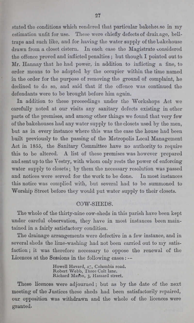 27 stated the conditions which rendered that particular bakehouse in my estimation unfit for use. These were chiefly defects of drainage, bell traps and such like, and for having the water supply of the bakehouse drawn from a closet cistern. In each case the Magistrate considered the offence proved and inflicted penalties; but though I pointed out to Mr. Hannay that he had power, in addition to inflicting a fine, to order means to be adopted by the occupier within the time named in the order for the purpose of removing the ground of complaint, he declined to do so, and said that if the offence was continued the defendants were to be brought before him again. In addition to these proceedings under the Workshops Act we carefully noted at our visits any sanitary defects existing in other parts of the premises, and among other things we found that very few of the bakehouses had any water supply to the closets used by the men, but as in every instance where this was the case the house had been built previously to the passing of the Metropolis Local Management Act in 1855, the Sanitary Committee have no authority to require this to be altered. A list of these premises was however prepared and sent up to the Vestry, with whom only rests the power of enforcing water supply to closets; by them the necessary resolution was passed and notices were served for the work to be done. In most instances this notice was complied with, but several had to be summoned to Worship Street before they would put water supply to their closets. COW-SHEDS. The whole of the thirty-nine cow-sheds in this parish have been kept under careful observation, they have in most instances been main tained in a fairly satisfactory condition. The drainage arrangements were defective in a few instance, and in several sheds the lime-washing had not been carried out to my satis faction ; it was therefore necessary to oppose the renewal of the Licences at the Sessions in the following cases:— Howell Havard, 47, Columbia road. Robert Webb, Three Colt lane. Richard Mason, 3, Hassard street. These licences were adjourned; but as by the date of the next meeting of the Justices these sheds had been satisfactorily repaired, our opposition was withdrawn and the whole of the licences were granted.