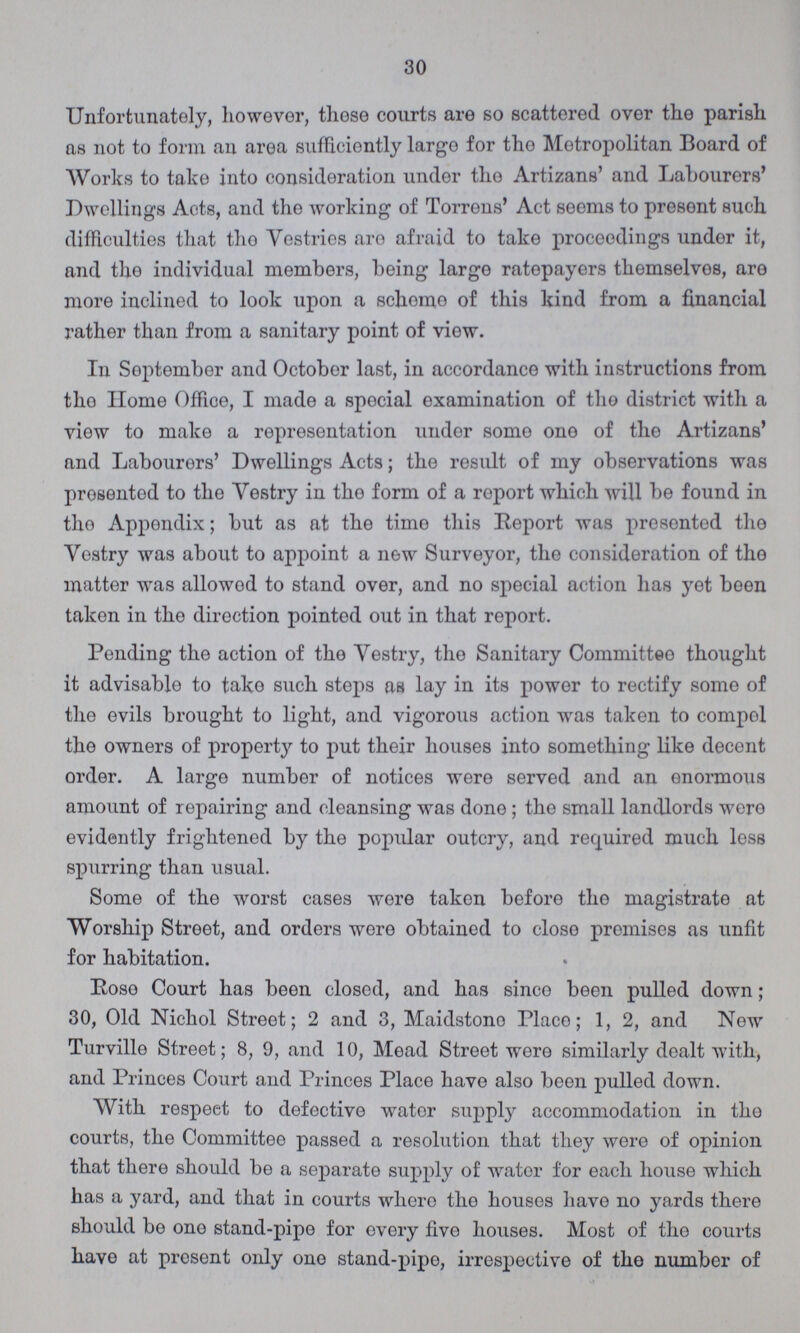 30 Unfortunately, however, those courts are so scattered over the parish as not to form an area sufficiently largo for tho Metropolitan Board of Works to take into consideration under the Artizans' and Labourers' Dwellings Acts, and the working of Torrens' Act seems to present such difficulties that tho Vestries are afraid to take proceedings under it, and tho individual members, being large ratepayers themselves, are more inclined to look upon a scheme of this kind from a financial rather than from a sanitary point of view. In September and October last, in accordance with instructions from the Home Office, I made a special examination of the district with a view to make a representation under some one of the Artizans' and Labourers' Dwellings Acts; the result of my observations was presented to the Vestry in the form of a report which will be found in tho Appendix; but as at the time this Report was presented the Vestry was about to appoint a new Surveyor, the consideration of the matter was allowed to stand over, and no special action has yet been taken in the direction pointed out in that report. Pending the action of the Vestry, the Sanitary Committee thought it advisable to take such steps as lay in its power to rectify some of the evils brought to light, and vigorous action was taken to compol the owners of property to put their houses into something like decent order. A large number of notices were served and an enormous amount of repairing and cleansing was done; the small landlords were evidently frightened by the popular outcry, and required much less spurring than usual. Some of the worst cases were taken before the magistrate at Worship Street, and orders were obtained to close premises as unfit for habitation. Rose Court has been closed, and has since been pulled down; 30, Old Nichol Street; 2 and 3, Maidstone Place; 1, 2, and New Turville Street; 8, 9, and 10, Mead Street were similarly dealt with, and Princes Court and Princes Place have also been pulled down. With respect to defective water supply accommodation in the courts, the Committee passed a resolution that they were of opinion that there should be a separate supply of water for each house which has a yard, and that in courts where the houses have no yards there should be one stand-pipe for every five houses. Most of the courts have at present only one stand-pipe, irrespective of the number of