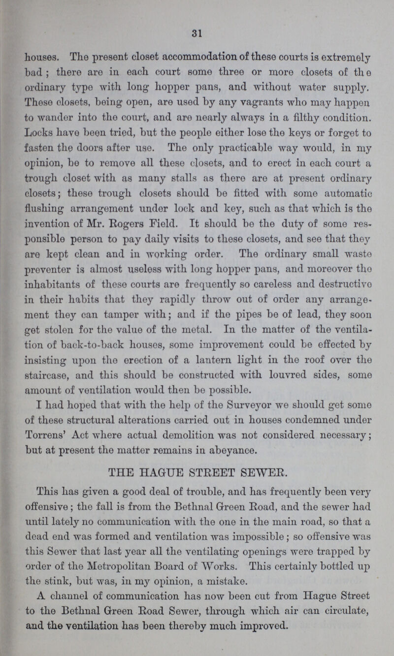 31 houses. The present closet accommodation of these courts is extremely bad; there are in each court some three or more closets of th e ordinary type with long hopper pans, and without water supply. These olosets, being open, are used by any vagrants who may happen to wander into the court, and are nearly always in a filthy condition. Locks have been tried, but the people either lose the keys or forget to fasten the doors after use. The only practicable way would, in my opinion, be to remove all these closets, and to erect in each court a trough closet with as many stalls as there are at present ordinary closets; these trough closets should be fitted with some automatic flushing arrangement under lock and key, such as that which is the invention of Mr. Rogers Field. It should be the duty of some res ponsible person to pay daily visits to these closets, and see that they are kept clean and in working order. The ordinary small waste preventer is almost useless with long hopper pans, and moreover tho inhabitants of these courts are frequently so careless and destructive in their habits that they rapidly throw out of order any arrange ment they can tamper with; and if the pipes be of lead, they soon get stolen for the value of the metal. In the matter of the ventila tion of back-to-back houses, some improvement could be effected by insisting upon the erection of a lantern light in the roof over the staircase, and this should be constructed with louvred sides, some amount of ventilation would then be possible. I had hoped that with the help of the Surveyor we should get some of these structural alterations carried out in houses condemned under Torrens' Act where actual demolition was not considered necessary; but at present the matter remains in abeyance. THE HAGUE STREET SEWER. This has given a good deal of trouble, and has frequently been very offensive; the fall is from the Bethnal Green Road, and the sewer had until lately no communication with the one in the main road, so that a dead end was formed and ventilation was impossible; so offensive was this Sewer that last year all the ventilating openings were trapped by order of the Metropolitan Board of Works. This certainly bottled up the stink, but was, in my opinion, a mistake. A channel of communication has now been cut from Hague Street to the Bethnal Green Road Sewer, through which air can circulate, and the ventilation has been thereby much improved.