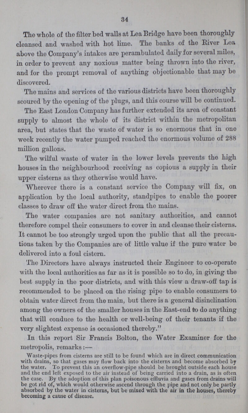 34 The whole of the filter bod walls at Lea Bridge have boon theroughly cleansed and washed with hot lime. The banks of the River Lea above the Company's intakes are perambulated daily for several miles, in order to provent any noxious matter being thrown into the river, and for the prompt removal of anything objectionable that may bo discovered. The mains and services of the various districts have been theroughly scoured by the opening of the plugs, and this course will be continued. The East London Company has further extended its area of constant supply to almost the whole of its district within the metropolitan area, but states that the waste of water is so enormous that in one week recently the water pumped reached the enormous volume of 288 million gallons. The wilful waste of water in the lower levels prevents the high houses in the neighbourhood receiving as copious a supply in their upper cisterns as they otherwise would have. Wherever there is a constant service the Company will fix, on application by the local autherity, standpipes to enable the poorer classes to draw off the water direct from the mains. The water companies are not sanitary autherities, and cannot therefore compel their consumers to cover in and cleanse their cisterns. It cannot bo too strongly urged upon the public that all the precau tions taken by the Companies are of little value if the pure wator be dolivered into a foul cistern. Tho Directors have always instructed their Enginoor to co-operate with the local autherities as far as it is possible so to do, in giving the best supply in the poor districts, and with this view a draw-off tap is recommended to be placod on the rising pipe to enable consumers to obtain wator direct from the main, but there is a general disinclination among the owners of the smaller houses in the East-end to do anything that will conduce to the health or well-being of their tenants if the vory slightest expenso is occasioned thereby. In this roport Sir Francis Bolton, the Water Examiner for the metropolis, remarks:— Waste-pipes from cisterns are still to be found which are in direct communication with drains, so that gases may flow back into the cisterns and become absorbed by the water. To prevent this an overflow-pipe should be brought outside each house and the end left exposed to the air instead of being carried into a drain, as is often the case. By the adoption of this plan poisonous effluvia and gases from drains will be got rid of, which would otherwise ascend through the pipe and not only be partly absorbed by the water in cisterns, but be mixed with the air in the houses, thereby becoming a cause of disease.
