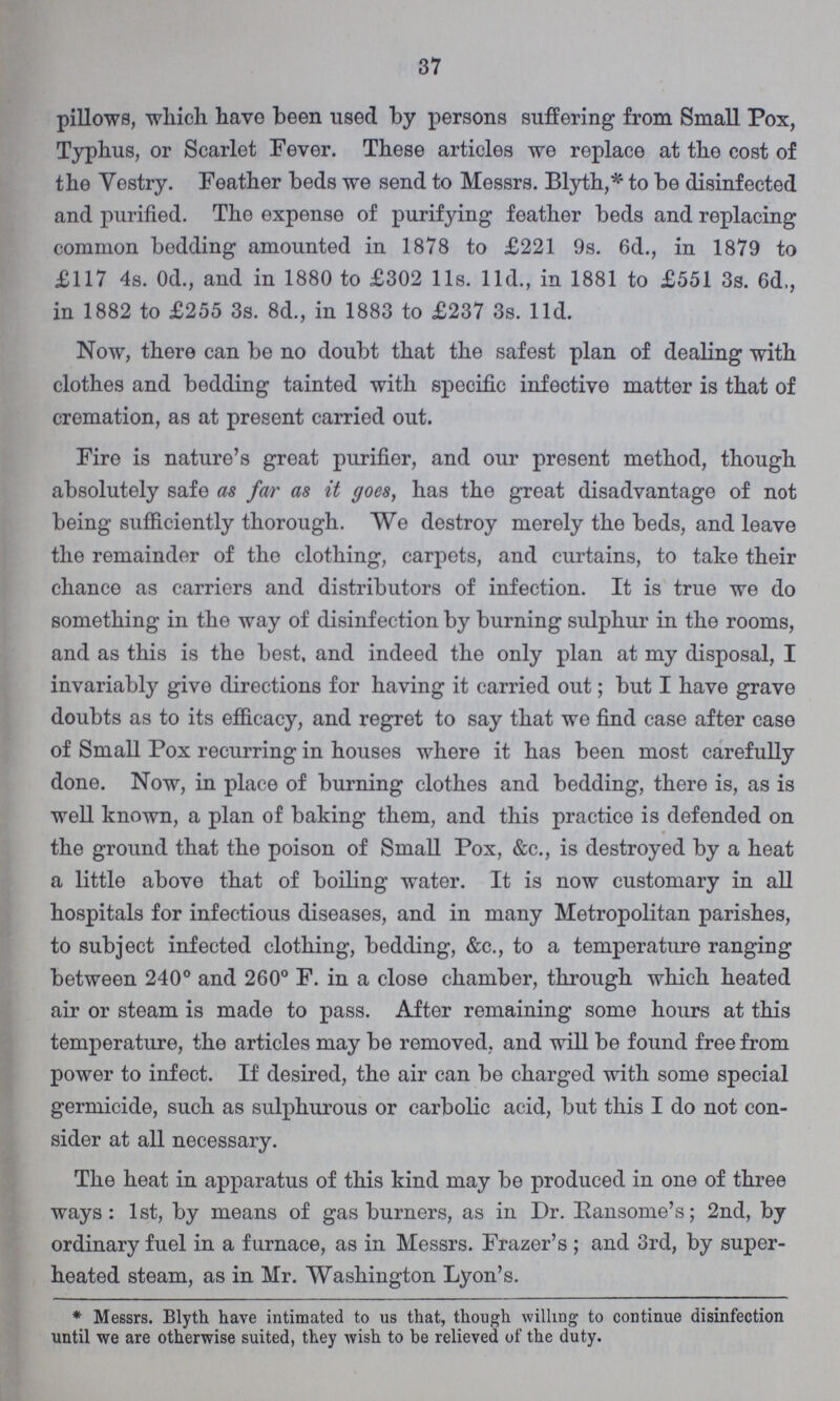37 pillows, which have been used by persons suffering from Small Pox, Typhus, or Scarlet Fever. These articles we replace at the cost of the Vestry. Feather beds we send to Messrs. Blyth,* to be disinfected and purified. The expense of purifying feather beds and replacing common bedding amounted in 1878 to £221 9s. 6d., in 1879 to £117 4s. 0d., and in 1880 to £302 11s. 11d., in 1881 to £551 3s. 6d,, in 1882 to £255 3s. 8d., in 1883 to £237 3s. 11d. Now, there can be no doubt that the safest plan of dealing with clothes and bedding tainted with specific infective matter is that of cremation, as at present carried out. Fire is nature's great purifier, and our present method, though absolutely safe as far as it goes, has the great disadvantage of not being sufficiently thorough. We destroy merely the beds, and leave the remainder of the clothing, carpets, and curtains, to take their chance as carriers and distributors of infection. It is true we do something in the way of disinfection by burning sulphur in the rooms, and as this is the best, and indeed the only plan at my disposal, I invariably give directions for having it carried out; but I have grave doubts as to its efficacy, and regret to say that we find case after case of Small Pox recurring in houses where it has been most carefully done. Now, in place of burning clothes and bedding, there is, as is well known, a plan of baking them, and this practice is defended on the ground that the poison of Small Pox, &c., is destroyed by a heat a little above that of boiling water. It is now customary in all hospitals for infectious diseases, and in many Metropolitan parishes, to subject infected clothing, bedding, &c., to a temperature ranging between 240° and 260° F. in a close chamber, through which heated air or steam is made to pass. After remaining some hours at this temperature, the articles may be removed, and will be found free from power to infect. If desired, the air can be charged with some special germicide, such as sulphurous or carbolic acid, but this I do not con sider at all necessary. The heat in apparatus of this kind may be produced in one of three ways: 1st, by means of gas burners, as in Dr. Ransome's; 2nd, by ordinary fuel in a furnace, as in Messrs. Frazer's; and 3rd, by super heated steam, as in Mr. Washington Lyon's. * Messrs. Blyth have intimated to us that, though willing to continue disinfection until we are otherwise suited, they wish to be relieved of the duty.
