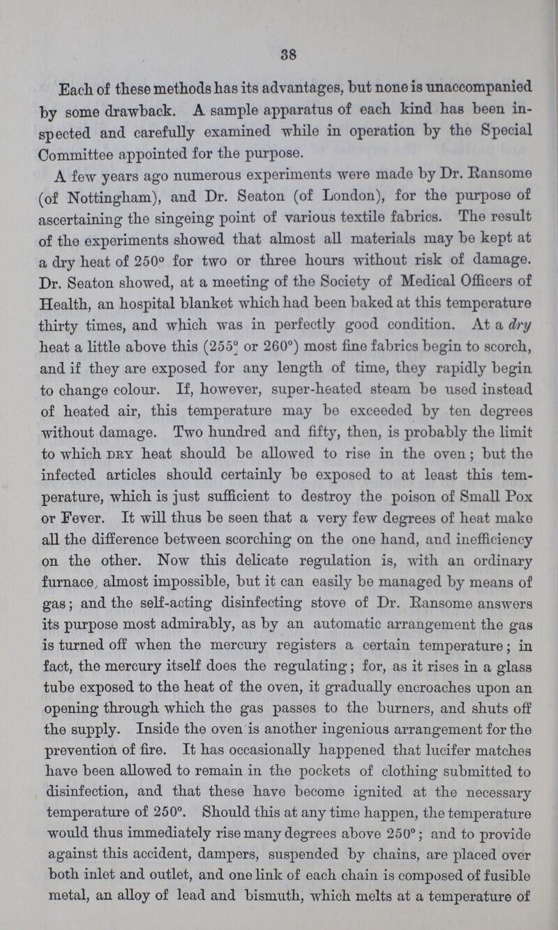 38 Each of these methods has its advantages, but none is unaccompanied by some drawback. A sample apparatus of each kind has been in spected and carefully examined while in operation by the Special Committee appointed for the purpose. A few years ago numerous experiments were made by Dr. Ransome (of Nottingham), and Dr. Seaton (of London), for the purpose of ascertaining the singeing point of various textile fabrics. The result of the experiments showed that almost all materials may be kept at a dry heat of 250° for two or three hours without risk of damage. Dr. Seaton showed, at a meeting of the Society of Medical Officers of Health, an hospital blanket which had been baked at this temperature thirty times, and which was in perfectly good condition. At a dry heat a little above this (255° or 260°) most fine fabrics begin to scorch, and if they are exposed for any length of time, they rapidly begin to change colour. If, however, super-heated steam be used instead of heated air, this temperature may be exceeded by ten degrees without damage. Two hundred and fifty, then, is probably the limit to which dry heat should be allowed to rise in the oven; but the infected articles should certainly be exposed to at least this tem perature, which is just sufficient to destroy the poison of Small Pox or Fever. It will thus be seen that a very few degrees of heat make all the difference between scorching on the one hand, and inefficiency on the other. Now this delicate regulation is, with an ordinary furnace almost impossible, but it can easily be managed by means of gas; and the self-acting disinfecting stove of Dr. Eansome answers its purpose most admirably, as by an automatic arrangement the gas is turned off when the mercury registers a certain temperature; in fact, the mercury itself does the regulating; for, as it rises in a glass tube exposed to the heat of the oven, it gradually encroaches upon an opening through which the gas passes to the burners, and shuts off the supply. Inside the oven is another ingenious arrangement for the prevention of fire. It has occasionally happened that lucifer matches have been allowed to remain in the pockets of clothing submitted to disinfection, and that these have become ignited at the necessary temperature of 250°. Should this at any time happen, the temperature would thus immediately rise many degrees above 250°; and to provide against this accident, dampers, suspended by chains, are placed over both inlet and outlet, and one link of each chain is composed of fusible metal, an alloy of lead and bismuth, which melts at a temperature of