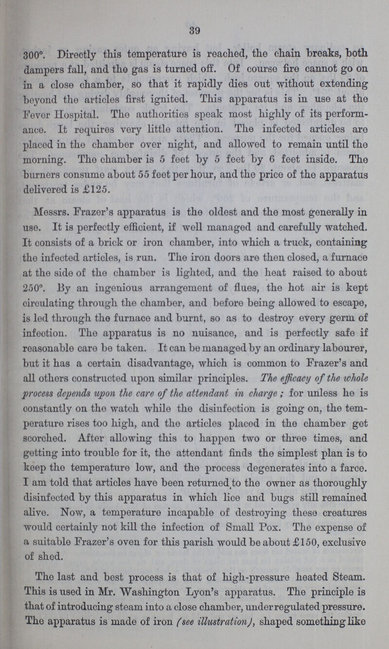 39 300°. Directly this temperature is reached, the chain breaks, both dampers fall, and the gas is turned off. Of course fire cannot go on in a close chamber, so that it rapidly dies out without extending boyond the articles first ignited. This apparatus is in use at the Fever Hospital. Tho authorities speak most highly of its perform ance. It requires very little attention. The infected articles are placed in the chamber over night, and allowed to remain until the morning. The chamber is 5 feet by 5 feet by 6 feet inside. Tho burners consume about 55 feet per hour, and the price of the apparatus delivered is £125. Messrs. Frazer's apparatus is the oldest and the most generally in use. It is perfectly efficient, if well managed and carefully watched. It consists of a brick or iron chamber, into which a truck, containing the infected articles, is run. The iron doors are then closed, a furnace at the side of the chamber is lighted, and the heat raised to about 250°. By an ingenious arrangement of flues, the hot air is kept circulating through the chamber, and before being allowed to escape, is led through the furnace and burnt, so as to destroy every germ of infeotion. Tho apparatus is no nuisance, and is perfectly safe if reasonable care be taken. It can be managed by an ordinary labourer, but it has a certain disadvantage, which is common to Frazer's and all others constructed upon similar principles. The efficacy of the whole process depends upon the care of the attendant in charge ; for unless he is constantly on tho watch while the disinfection is going on, the tem perature rises too high, and the articles placed in the chamber get scorched. After allowing this to happen two or three times, and getting into trouble for it, the attendant finds the simplest plan is to keep the temperature low, and the process degenerates into a farce. I am told that articles have been returned to the owner as thoroughly disinfected by this apparatus in which lice and bugs still remained alive. Now, a temperature incapable of destroying these creatures would certainly not kill the infection of Small Pox. The expense of a suitable Frazer's oven for this parish would be about £150, exclusive of shed. The last and best process is that of high-pressure heated Steam. This is used in Mr. Washington Lyon's apparatus. The principle is that of introducing steam into a close chamber, under regulated pressure. The apparatus is made of iron (see illustration), shaped something like