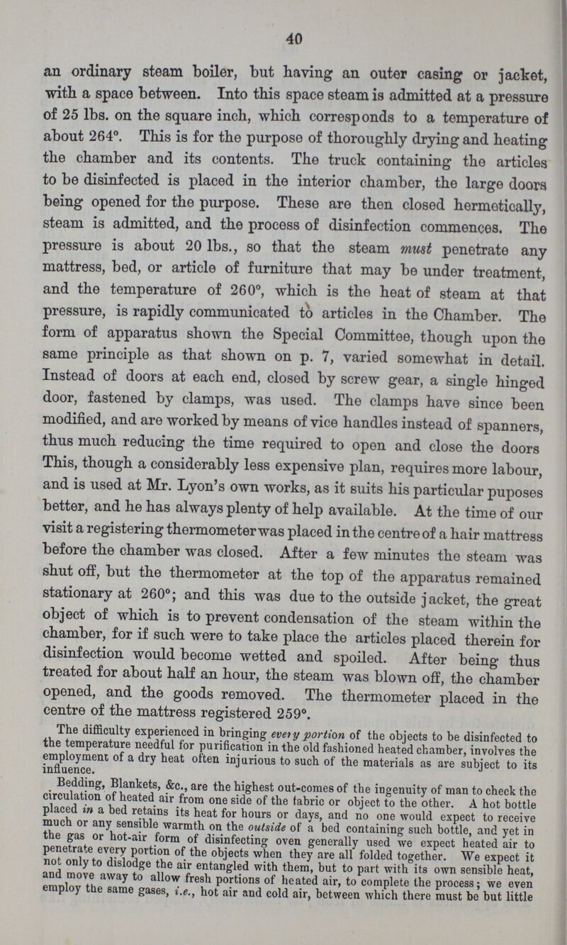 40 an ordinary steam boiler, but having an outer casing or jacket, with a space between. Into this space steam is admitted at a pressure of 25 lbs. on the square inch, which corresponds to a temperature of about 264°. This is for the purpose of thoroughly drying and heating the chamber and its contents. The truck containing the articles to be disinfected is placed in the interior chamber, the large doors being opened for the purpose. These are then closed hermetically, steam is admitted, and the process of disinfection commences. The pressure is about 20 lbs., so that the steam must penetrate any mattress, bed, or article of furniture that may be under treatment, and the temperature of 260°, which is the heat of steam at that pressure, is rapidly communicated to articles in the Chamber. The form of apparatus shown the Special Committee, though upon the same principle as that shown on p. 7, varied somewhat in detail. Instead of doors at each end, closed by screw gear, a single hinged door, fastened by clamps, was used. The clamps have since been modified, and are worked by means of vice handles instead of spanners, thus much reducing the time required to open and close the doors This, though a considerably less expensive plan, requires more labour, and is used at Mr. Lyon's own works, as it suits his particular puposes better, and he has always plenty of help available. At the time of our visit a registering thermometer was placed in the centre of a hair mattress before the chamber was closed. After a few minutes the steam was shut off, but the thermometer at the top of the apparatus remained stationary at 260°; and this was due to the outside jacket, the great object of which is to prevent condensation of the steam within the chamber, for if such were to take place the articles placed therein for disinfection would become wetted and spoiled. After being thus treated for about half an hour, the steam was blown off, the chamber opened, and the goods removed. The thermometer placed in the centre of the mattress registered 259°. The difficulty experienced in bringing every portion of the objects to be disinfected to the temperature needful for purification in the old fashioned heated chamber, involves the employment of a dry heat often injurious to such of the materials as are subject to its influence. Bedding, Blankets, &c., are the highest out-comes of the ingenuity of man to check the circulation of heated air from one side of the fabric or object to the other. A hot bottle placed in a bed retains its heat for hours or days, and no one would expect to receive much or any sensible warmth on the outside of a bed containing such bottle, and yet in the gas or hot-air form of disinfecting oven generally used we expect heated air to penetrate every portion of the objects when they are all folded together. We expect it not only to dislodge the air entangled with them, but to part with its own sensible heat, and move away to allow fresh portions of heated air, to complete the process; we even employ the same gases, i.e., hot air and cold air, between which there must be but little