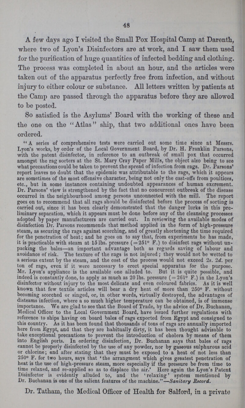 48 A few days ago I visited the Small Pox Hospital Camp at Darenth, where two of Lyon's Disinfectors are at work, and I saw them used for the purification of huge quantities of infected bedding and clothing. The process was completed in about an hour, and the articles were taken out of the apparatus perfectly free from infection, and without injury to either colour or substance. All letters written by patients at the Camp are passed through the apparatus before they are allowed to be posted. So satisfied is the Asylums' Board with the working of these and the one on the Atlas ship, that two additional ones have been ordered. A series of comprehensive tests were carried out some time since at Messrs. Lyon's works, by order of the Local Government Board, by Dr. H. Franklin Parsons, with the patent disinfector, in reference to an outbreak of small pox that occurred amongst the rag sorters at the St. Mary Cray Paper Mills, the object also being to see what precautions could be taken to prevent the spread of infection from rags. Dr. Parsons' report leaves no doubt that the epidemic was attributable to the rags, which it appears are sometimes of the most offensive character, being not only the cast-offs from poultices, etc., but in some instances containing undoubted appearances of human excrement. Dr. Parsons' view is strengthened by the fact that no concurrent outbreak of the disease occurred in the neighbourhood among persons unconnected with the mill. The report goes on to recommend that all rags should be disinfected before the process of sorting is carried out, since it has been clearly demonstrated that the danger lurks in this pre liminary separation, which it appears must be done before any of the cleansing processes adopted by paper manufacturers are carried out. In reviewing the available modes of disinfection Dr. Parsons recommends that method applied in the form of high-pressure steam, as securing the rags against scorching, and of greatly shortening the time required for the penetration of heat; and he goes on to say that, from experiments he has made, it is practicable with steam at 15 lbs. pressure ( = 251° F.) to disinfect rags without un packing the bales—an important advantage both as regards saving of labour and avoidance of risk. The texture of the rags is not injured; they would not be wetted to a serious extent by the steam, and the cost of the process would not exceed 2s. 2d. per ton of rags, even if it were necessary to erect special apparatus for the purpose. Mr. Lyon's appliance is the available one alluded to. But it is quite possible, and indeed is constantly done, to apply as much as 20 lbs. pressure ( = 261° F.) in the Lyon's disinfector without injury to the most delicate and even coloured fabrics. As it is well known that few textile articles will bear a dry heat of more than 250° F. without becoming scorched or singed, or, in other words, virtually destroyed, the advantages of disteams infection, where a so much higher temperature can be obtained, is of immense importance. We are glad to see that the Board of Trade, by the advice of Dr. Buchanan, Medical Officer to the Local Government Board, have issued further regulations with reference to ships having on board bales of rags exported from Egypt and consigned to this country. As it has been found that thousands of tons of rags are annually imported here from -Egypt, and that they are habitually dirty, it has been thought advisable to take exceptional precautions to prevent the introduction of cholera by means of them into English ports. In ordering disinfection, Dr. Buchanan says that bales of rags cannot be properly disinfected by the use of any powder, nor by gaseous sulphurous acid or chlorine; and after stating that they must be exposed to a heat of not less than 250° F. for two hours, says that the arrangment which gives greatest penetration of heat is the use of high-pressure steam, more especially if the pressure be from time to time relaxed, and re-applied so as to displace the air.' Here again the Lyon's Patent Disinfector is evidently alluded to, and the 'relaxing' system mentioned by Dr. Buchanan is one of the salient features of the machine.—Sanitary Record. Dr. Tatham, the Medical Officer of Health for Salford, in a private