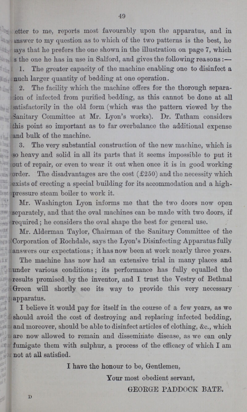 49 ???etter to me, reports most favourably upon the apparatus, and in answer to my question as to which of the two patterns is the best, he says that he prefers the one shown in the illustration on page 7, which s the one he has in use in Salford, and gives the following reasons :— 1. The greater capacity of the machine enabling one to disinfect a nuch larger quantity of bedding at one operation. 2. The facility which the machine offers for the thorough separa ???ion of infected from purified bedding, as this cannot be done at all satisfactorily in the old form (which was the pattern viewed by the Sanitary Committee at Mr. Lyon's works). Dr. Tatham considers this point so important as to far overbalance the additional expense and bulk of the machine. 3. The very substantial construction of the new machine, which is so heavy and solid in all its parts that it seems impossible to put it out of repair, or even to wear it out when once it is in good working order. The disadvantages are the cost (£250) and the necessity which exists of erecting a special building for its accommodation and a high pressure steam boiler to work it. Mr. Washington Lyon informs me that the two doors now open separately, and that the oval machines can be made with two doors, if required; he considers the oval shape the best for general use. Mr. Alderman Taylor, Chairman of the Sanitary Committee of the Corporation of Rochdale, says the Lyon's Disinfecting Apparatus fully answers our expectations; it has now been at work nearly three years. The machine has now had an extensive trial in many places and under various conditions; its performance has fully equalled the results promised by the inventor, and I trust the Vestry of Bethnal Green will shortly see its way to provide this very necessary apparatus. I believe it would pay for itself in the course of a few years, as we should avoid the cost of destroying and replacing infected bedding, and moreover, should be able to disinfect articles of clothing, &c., which are now allowed to remain and disseminate disease, as we can only fumigate them with sulphur, a process of the efficacy of which I am not at all satisfied. I have the honour to be, Gentlemen, Your most obedient servant, GEOEGE PADDOCK BATE.